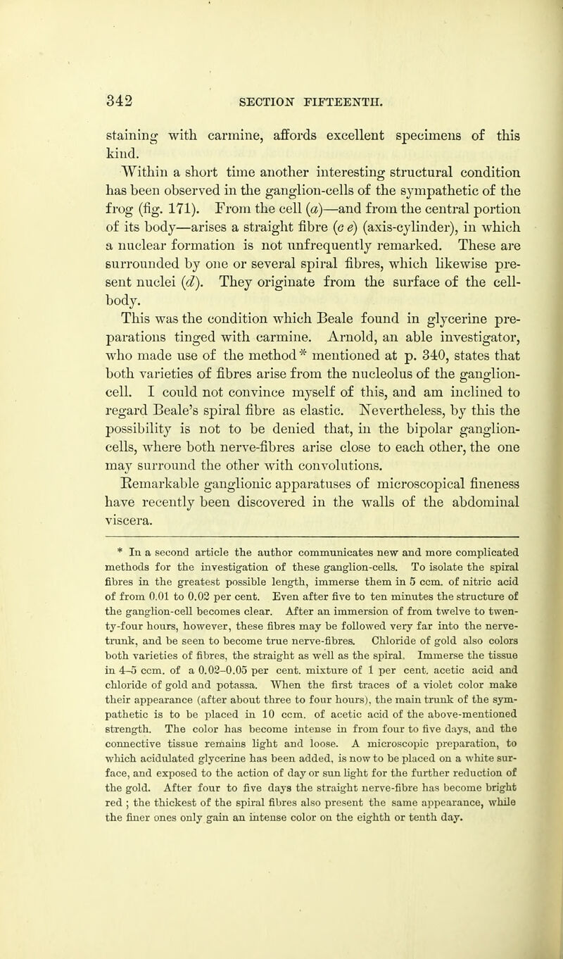 staining with carmine, affords excellent specimens of this kind. Within a short time another interesting structural condition has been observed in the ganglion-cells of the sympathetic of the frog (fig. 171). From the cell (a)—and from the central portion of its body—arises a straight fibre (c e) (axis-cylinder), in which a nuclear formation is not nnfrequently remarked. These are surrounded by one or several spiral fibres, which likewise pre- sent nuclei {d). They originate from the surface of the cell- body. This was the condition which Beale found in glycerine pre- parations tinged with carmine, Arnold, an able investigator, who made use of the method * mentioned at p. 310, states that both varieties of fibres arise from the nucleolus of the ganglion- cell. I could not convince myself of this, and am inclined to regard Beale's spiral fibre as elastic. ISTevertheless, by this the possibility is not to be denied that, in the bipolar ganglion- cells, where both nerve-fibres arise close to each other, the one may surround the other with convolutions. Remarkable ganglionic apparatuses of microscopical fineness have recently been discovered in the walls of the abdominal viscera. * In a second article tlie author communicates new and more complicated methods for the investigation of these ganglion-cells. To isolate the spiral fibres in the greatest possible length, immerse them in 5 com. of nitric acid of from 0.01 to 0.02 per cent. Even after five to ten minutes the structure of the ganglion-cell becomes clear. After an immersion of from twelve to twen- ty-four hours, however, these fibres may be followed very far into the nerve- trunk, and be seen to become true nerve-fibres. Chloride of gold also colors both varieties of fibres, the straight as well as the sj^iral. Immerse the tissue in 4-0 ccm. of a 0.02-0.05 per cent, mixture of 1 per cent, acetic acid and chloride of gold and potassa. When the first traces of a violet color make their appearance (after about three to four hours), the main trunk of the sym- pathetic is to be placed in 10 ccm. of acetic acid of the above-mentioned strength. The color has become intense in from four to five days, and the connective tissue remains light and loose. A microscopic preparation, to which acidulated glycerine has been added, is now to be placed on a white sur- face, and exposed to the action of day or sun light for the further reduction of the gold. After four to five daj's the straight nerve-fibre has become bright red ; the thickest of the spiral fibres also present the same appearance, while the finer ones only gain an intense color on the eighth or tenth day.