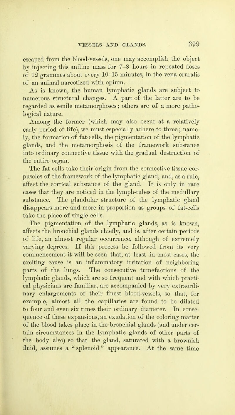 escaped from the blood-vessels, one may accomplish the object by injecting this aniline mass for 7-8 hours in repeated doses of 12 grammes about every 10-15 minutes, in the vena cruralis of an animal narcotized with opium. As is known, the human lymphatic glands are subject to numerous structural changes, A part of the latter are to be regarded as senile metamorphoses; others are of a more patho- logical nature. Among the former (which may also occur at a relatively early period of life), we must especially adhere to three; name- ly, the formation of fat-cells, the pigmentation of the lymphatic glands, and the metamorphosis of the fi-amework substance into ordinary connective tissue with the gradual destruction of the entire organ. The fat-cells take their origin from the connective-tissue cor- puscles of the framework of the lymphatic gland, and, as a rule, affect the cortical substance of the gland. It is only in rare cases that they are noticed in the lymph-tubes of the medullary substance. The glandular structure of the lymphatic gland disappears more and more in proportion as groups of fat-cells take the place of single cells. The pigmentation of the lymphatic glands, as is known, affects the bronchial glands chiefly, and is, after certain periods of life, an almost regular occurrence, although of extremely varying degrees. If this process be followed from its very commencement it will be seen that, at least in most cases, the exciting cause is an inflammatory irritation of neighboring parts of the lungs. The consecutive tumefactions of the lymphatic glands, which are so frequent and with which practi- cal physicians are familiar, are accompanied by very extraordi- nary enlargements of their finest blood-vessels, so that, for example, almost all the capillaries are found to be dilated to four and even six times their ordinary diameter. In conse- quence of these expansions, an exudation of the coloring matter of the blood takes place in the- bronchial glands (and under cer- tain circumstances in the lymphatic glands of other parts of the body also) so that the gland, saturated with a brownish fluid, assumes a  splenoid appearance. At the same time