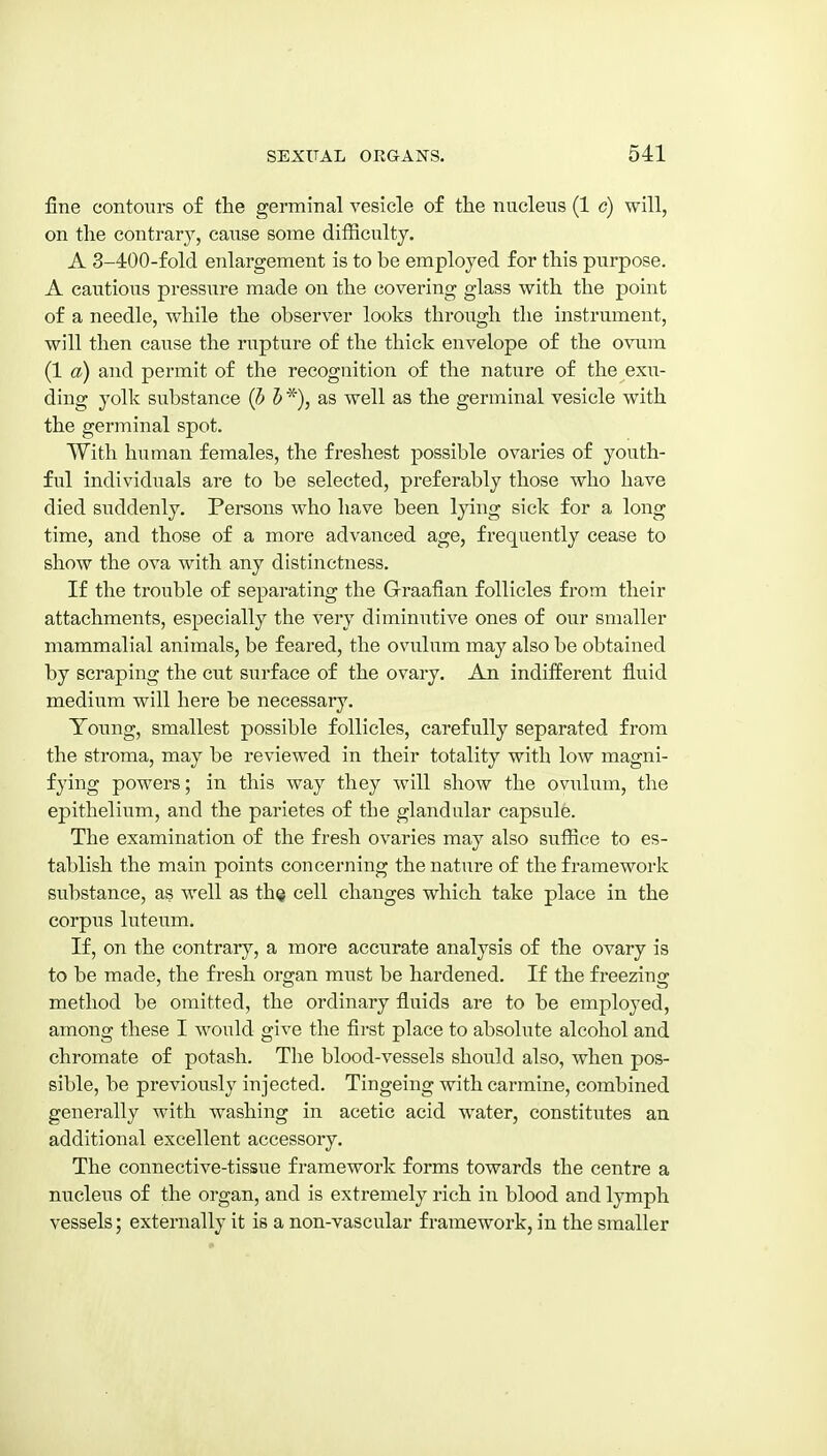 fine contours of the germinal vesicle of the nuclens (1 c) will, on the contrar}^, cause some difSculty. A 3-400-fold enlargement is to be employed for this purpose. A cautions pressure made on the covering glass with the point of a needle, while the observer looks through the instrument, will then cause the rupture of the thick envelope of the ovum (1 a) and permit of the recognition of the nature of the exu- ding yolk substance (h h as well as the germinal vesicle with the germinal spot. With human females, the freshest possible ovaries of youth- ful individuals are to be selected, preferably those who have died suddenly. Persons who have been lying sick for a long time, and those of a more advanced age, frequently cease to show the ova with any distinctness. If the trouble of separating the Graafian follicles from their attachments, especially the very diminutive ones of our smaller mammalial animals, be feared, the ovulum may also be obtained by scraping the cut surface of the ovary. An indifferent fluid medium will here be necessary. Young, smallest possible follicles, carefully separated from the stroma, may be reviewed in their totality with low magni- fying powers; in this way they will show the oviilum, the epithelium, and the parietes of the glandular capsule. The examination of the fresh ovaries may also suffice to es- tablish the main points concerning the nature of the framework substance, as well as th^ cell changes which take place in the corpus luteum. If, on the contrary, a more accurate analysis of the ovary is to be made, the fresh organ must be hardened. If the freezing method be omitted, the ordinary fluids are to be employed, among these I would give the first place to absolute alcohol and chromate of potash. The blood-vessels should also, when pos- sible, be previously injected. Tingeing with carmine, combined generally with washing in acetic acid water, constitutes an additional excellent accessory. The connective-tissue framework forms towards the centre a nucleus of the organ, and is extremely rich in blood and lymph vessels; externally it is a non-vascular framework, in the smaller