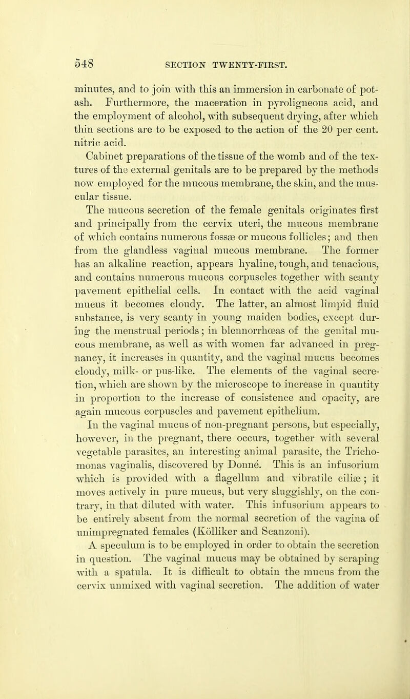 minutes, and to join with this an immersion in carbonate of pot- ash. Fnrthermore, the maceration in pjroligneous acid, and the employment of alcohol, with subsequent dryiug, after which thin sections are to be exposed to the action of the 20 per cent, nitric acid. Cabinet preparations of the tissue of the womb and of the tex- tures of the external genitals are to be prepared by the methods now employed for the mucous membrane, the skin, and the mus- cular tissue. The mucous secretion of the female genitals originates tirst and principally from the cervix uteri, the mucous membrane of which contains numerous fossee or mucous follicles; and then from the glandless vaginal mucous membrane. The former has an alkaline reaction, appears hyaline, tough, and tenacious, and contains numerous mucous corpuscles together with scanty pavement epithelial cells. In contact with the acid vaginal mucus it becomes cloudy. The latter, an almost limpid tluid substance, is very scanty in young maiden bodies, except dur- ing the menstrual periods; in blennorrhoeas of the genital mu- cous membrane, as well as with women far advanced in preg- nancy, it increases in quantity, and the vaginal mucus becomes cloudy, milk- or pus-like. The elements of the vaginal secre- tion, which are shown by the microscope to increase in quantity in proportion to the increase of consistence and opacity, are again mucous corpuscles and pavement epithelium. In the vaginal mucus of non-pregnant persons, but especially, however, in the pregnant, there occurs, together with several vegetable parasites, an interesting animal parasite, the Tricho- monas vaginalis, discovered by Donne. This is an infusorium which is provided with a flagellum and vibratiie cilia3; it moves actively in pure mucus, but very sluggishly, on the con- trary, in that diluted with water. This infusorium appears to be entirely absent from the normal secretion of the vagina of unimpregnated females (Kolliker and Scanzoni). A speculum is to be employed in order to obtain the secretion in question. The vaginal mucus may be obtained by scraping with a spatula. It is difficult to obtain the mucus from the cervix unmixed with vaginal secretion. The addition of water