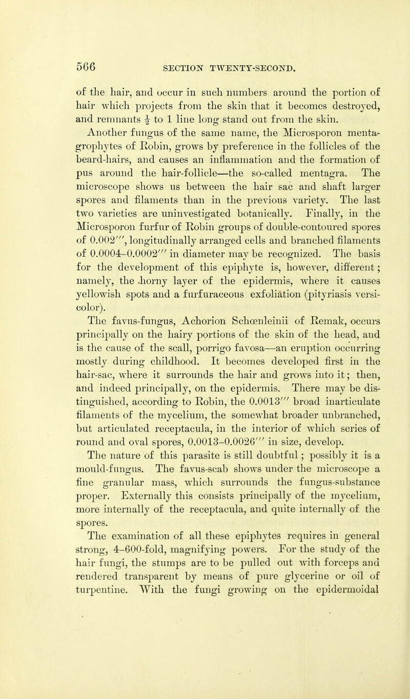 of tlie hair, and occur in sncli mimbers around tlie portion of hair wliich projects from the skin that it becomes destroyed, and remnants -I to 1 line long stand out from the skin. Another fungus of the same name, the Microsporon menta- grophytes of Robin, grows by preference in the follicles of the beard-hairs, and causes an inflammation and the formation of pus around the hair-follicle—the so-called mentagra. The microscope shows us between the hair sac and shaft larger spores and filaments than in the previous variety. The last two varieties are iminvestigated botanically. Finally, in the Microsporon furfur of Robin groups of double-contoured spores of 0.002', longitudinally arranged cells and branched filaments of 0.0004-0.0002' in diameter may be recognized. The basis for the development of this epiphyte is, however, different; namely, the .horny layer of the epidermis, where it causes yellowish spots and a furfuraceous exfoliation (pityi'iasis versi- color). The favu.s-fimgus, Achorion Schoenleinii of Remak, occurs principally on the hairy portions of the skin of the head, and is the cause of tlie scall, porrigo favosa—an eruption occurring mostly during childhood. It becomes developed first in the hair-sac, where it surrounds the hair and grows into it; then, and indeed principally, on the epidermis. There may be dis- tinguished, according to Robin, the 0.0013' broad inarticulate filaments of the mycelium, the somewhat broader unbranched, but articulated receptacula, in the interior of wliich series of round and oval spores, 0.0013-0.0026' in size, develop. The nature of this parasite is still doubtful; possibly it is a mould-fungus. The favus-scab shows under the microscope a fine granular mass, which surrounds the fungus-substance proper. Externally this consists principally of the mycelium, more internally of the receptacula, and quite internally of the sj^ores. The examiiiation of all these epiphytes requires in general strong, 4-600-fold, magnifying powers. For the study of the hair fungi, the stumps are to be pulled out witli forceps and rendered transparent by means of pure glycerine or oil of turpentine. With the fungi growing on the ej^idermoidal