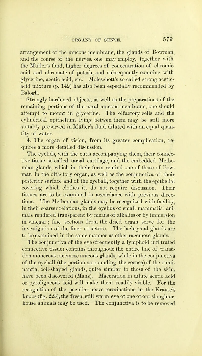 arrangement of the mucons membrane, the glands of Bowman and the coarse of the nerves, one may employ, together with the Miiller's fluid, higher degrees of concentration of chromic acid and chromate of potash, and subsequently examine with glycerine, acetic acid, etc. Moleschott's so-called strong acetic- acid mixture (p. 142) has also been especially recommended by Balogh. Strongly hardened objects, as well as the preparations of the remaining portions of the nasal mucous membrane, one should attempt to mount in glycerine. The olfactory cells and the cylindrical epithelium lying betwen them may be still more suitably preserved iu Miillei-'s fluid diluted with an equal quan- tity of water. 4. The organ of vision, from its greater complication, re- quires a more detailed discussion. The eyelids, with the cutis accompanying them, their connec- tive-tissue so-called tarsal cartilage, and the embedded Meibo- mian glands, which in their form remind one of those of Bow- man in the olfactory organ, as well as the conjunctiva of their posterior surface and of the eyeball, together with the epithelial covering which clothes it, do not require discussion. Their tissues are to be examined in accordance with previous direc- tions. The Meibomian glands may be recognized with facility, in their coarser relations, in the eyelids of small mammalial ani- mals rendered transparent by means of alkalies or by immersion in vinegar; fine sections from the dried organ serve for the investigation of the finer structure. The lachrymal glands are to be examined in the same manner as other racemose glands. The conjunctiva of the eye (frequently a lymphoid infiltrated connective tissue) contains throughout the entire line of transi- tion numerous racemose mucous glands, while in the conjunctiva of the eyeball (the portion surrounding the cornea) of the rumi- nautia, coil-shaped glands, quite similar to those of the skin, have been discovered (Manz). Maceration in dilute acetic acid or pyroligneous acid will make them readily visible. For the recognition of the peculiar nerve terminations in the Krause's knobs (fig. 223), the fresh, still warm eye of one of our slaughter- house animals may be used. The conjunctiva is to be removed