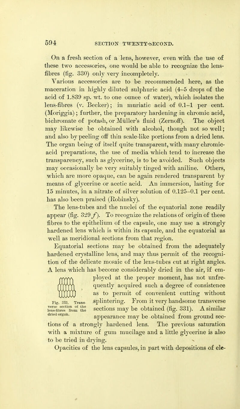 504 On a fresh section of a lens, however, even with the use of these two accessories, one would be able to recognize the lens- fibres (fig. 330) only very incompletely. Various accessories are to be recoraniended here, as the maceration in highly diluted sulphuric acid (4-5 drops of the acid of 1.839 sp. wt. to one ounce of water), which isolates the lens-fibres (v. Becker); in muriatic acid of 0.1-1 per cent. (Moriggia); further, the pi'eparatoiy hardening in chromic acid, bichromate of potash, or Miiller's fluid (Zernofi). The object may likewise be obtained with alcohol, though not so well; and also b}^ peeling off thin scale-like portions from a dried lens. The organ being of itself quite transparent, with many chromic- acid preparations, the use of media which tend to increase the transparency, such as glycerine, is to be avoided. Such objects may occasionally be very suitably tinged with aniline. Others, which are more opaque, can be again rendered transparent by means of glycerine or acetic acid. An immersion, lasting for 15 minutes, in a nitrate of silver solution of 0.125-0.1 per cent, has also been praised (Robinsky). The lens-tubes and the nuclei of the equatorial zone readily appear (fig. 329y). To recognize the relations of origin of these fibres to the epithelium of the capsule, one may use a strongly hardened lens which is within its capsule, and the equatorial as well as meridional sections from that region. Equatorial sections may be obtained from the adequately hardened crystalline lens, and may thus permit of the recogni- tion of the delicate mosaic of the lens-tubes cut at right angles. A lens which has become considerably dried in the air, if em- ploj-ed at tlie proper moment, has not imfre- quently acquired such a degree of consistence as to permit of convenient cutting without Fig. 331. Trans- Splintering. From it very handsome transverse rnffibref'Som Te SBctious may be obtained (fig. 331). A similar dried organ. appearaucc may be obtained from ground sec- tions of a strongly hardened lens. The previous saturation with a mixture of gum mucilage and a little glycerine is also to be tried in drying. Opacities of the lens capsules, in part with depositions of ele-