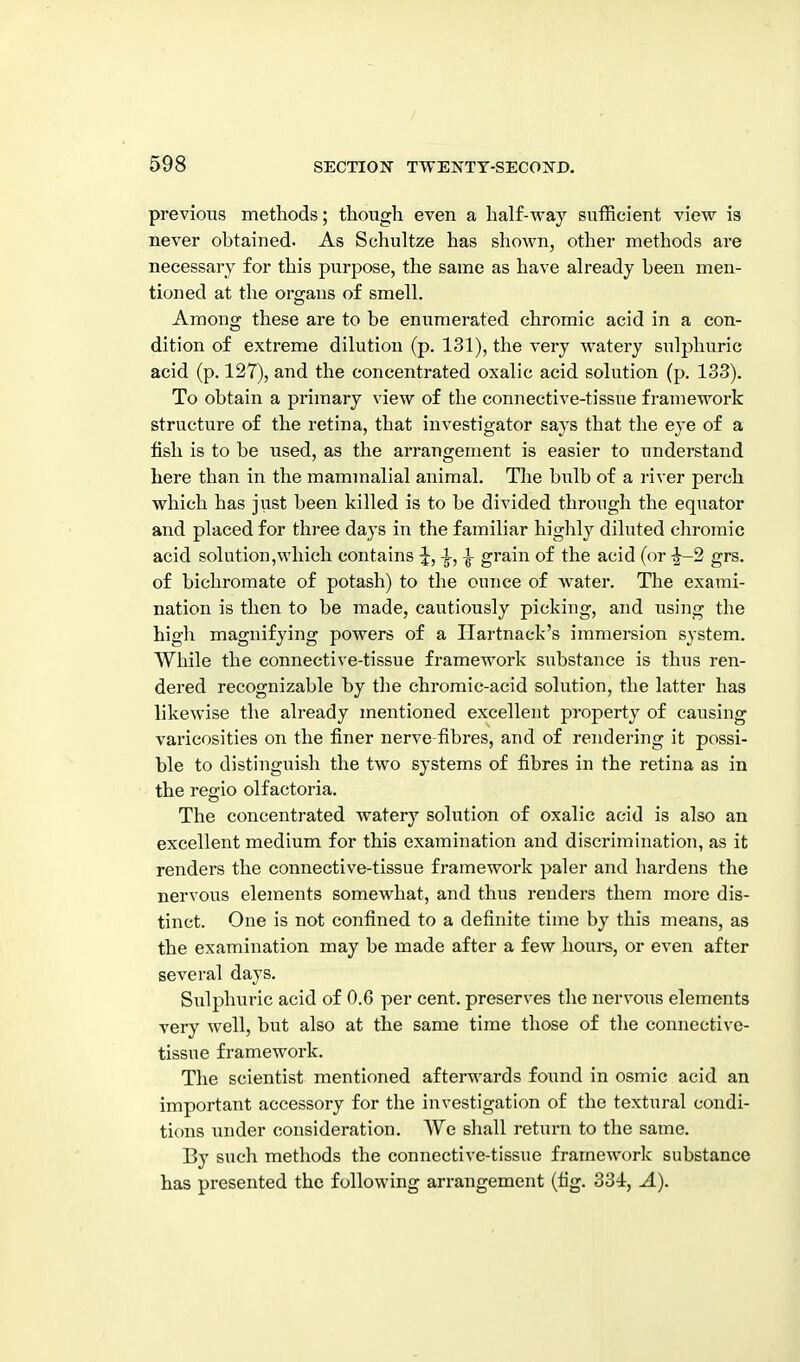 previous methods; though even a half-way sufficient view is never obtained. As Schultze has shown, other methods are necessary for this purpose, the same as have already been men- tioned at the organs of smell. Among these are to be enumerated chromic acid in a con- dition of extreme dilution (p. 131), the very watery sulphuric acid (p. 127), and the concentrated oxalic acid solution (p. 133). To obtain a primary view of the connective-tissue framework structure of the retina, that investigator says that the eye of a fish is to be used, as the arrangement is easier to understand here than in the mammalial animal. The bulb of a river perch which has just been killed is to be divided through the equator and placed for thi-ee days in the familiar highly diluted cliromic acid solution,which contains ^, ^, ^ grain of the acid (or ^-2 grs. of bichromate of potash) to the ounce of water. Tlie exami- nation is then to be made, cautiously picking, and using the high magnifying powers of a Hartnack's immersion system. While the connective-tissue framework substance is thns ren- dered recognizable by the chromic-acid solution, the latter has likewise the already mentioned excellent property of causing varicosities on the finer nerve-fibres, and of rendering it possi- ble to distinguish the two systems of fibres in the retina as in the regio olf actoria. The concentrated watery solution of oxalic acid is also an excellent medium for this examination and discrimination, as it renders the connective-tissue framework paler and hardens the nervous elements somewhat, and thus renders them more dis- tinct. One is not confined to a definite time by this means, as the examination may be made after a few hours, or even after several days. Sulphuric acid of 0.6 per cent, preserves the nervous elements very well, but also at the same time those of tlie connective- tissue framework. The scientist mentioned afterwards found in osmic acid an important accessory for the investigation of the textural condi- tions under consideration. We shall return to the same. By such methods the connective-tissue framework substance has presented the following arrangement (fig. 334:, A).