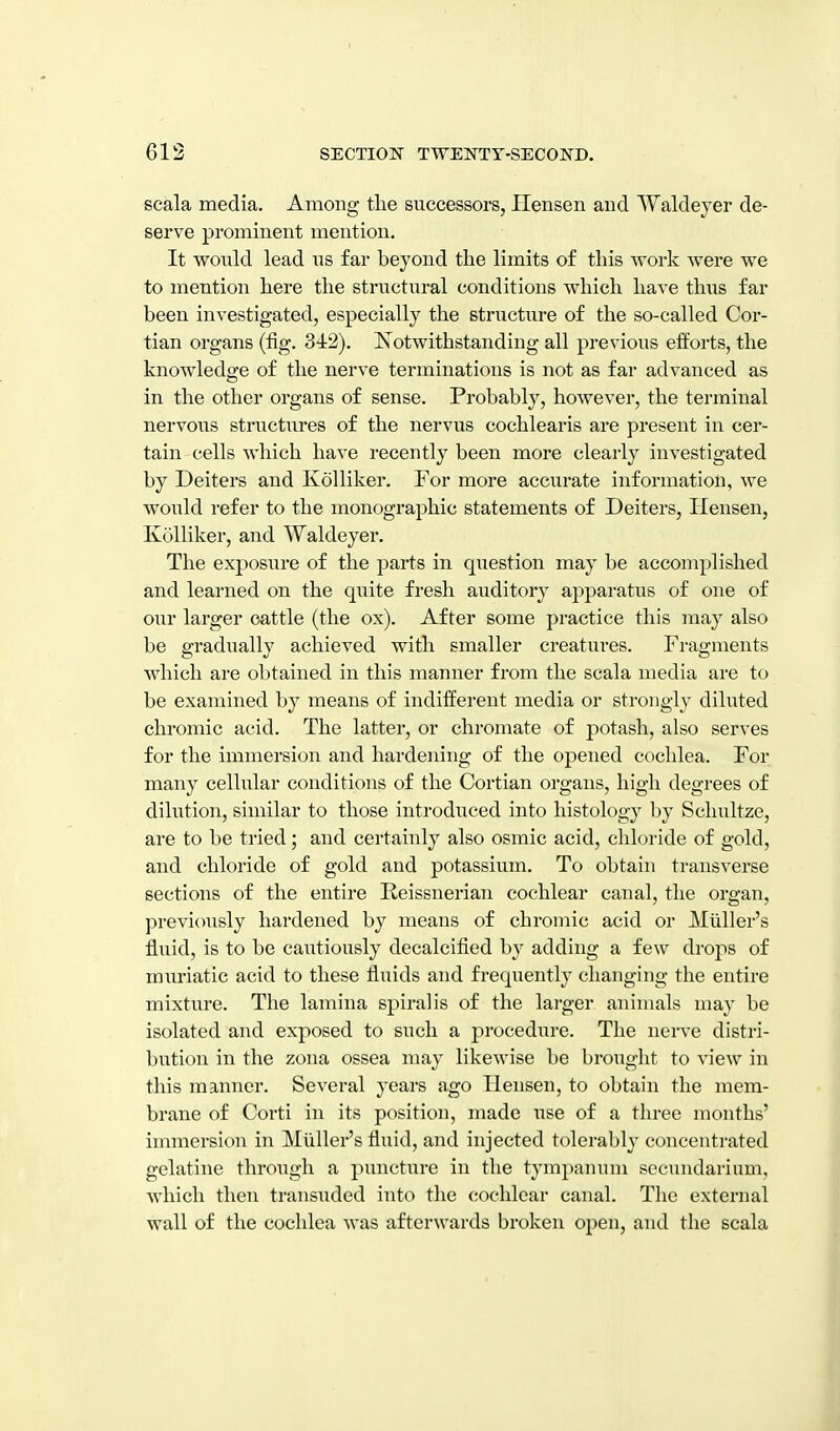 scala media. Among the successors, Hensen and Waldeyer de- serve prominent mention. It would lead us far beyond the limits of this work were we to mention here the structural conditions which have thiis far been investigated, especially the structure of the so-called Cor- tian organs (fig. 342). ISTotwithstanding all previous efforts, the knowledge of the nerve terminations is not as far advanced as in the other organs of sense. Probably, however, the terminal nervous structiires of the nervus cochlearis are present in cer- tain cells which have recently been more clearly investigated by Deiters and Kolliker. For more accurate information, we would refer to the monographic statements of Deiters, Hensen, Kolliker, and Waldeyer. The exposiire of the parts in question may be accomplished and learned on the quite fresh auditory apparatus of one of our larger cattle (the ox). After some practice this may also be gradually achieved with smaller creatures. Fragments Avhich are obtained in this manner from the scala media are to be examined by means of indifferent media or strongly diluted chromic acid. The latter, or chromate of potash, also serves for the immersion and hardening of the opened cochlea. For many cellular conditions of the Cortian oi'gans, high degrees of dilution, similar to those introduced into histology by Schultze, are to be tried; and certainly also osmic acid, chloride of gold, and chloride of gold and potassium. To obtain transverse sections of the entire Reissnerian cochlear canal, the organ, previously hardened by means of chromic acid or Miiller's fluid, is to be cautiously decalcified by adding a few drops of muriatic acid to these fluids and frequently changing the entire mixture. The lamina spiralis of the larger animals may be isolated and exposed to such a procedure. The nerve distri- bution in the zona ossea may likewise be brought to view in this manner. Several years ago Hensen, to obtain the mem- brane of Corti in its position, made use of a three months' immersion in Miiller's fluid, and injected tolerably concentrated gelatine through a puncture in the tympanum secundarium, which then transuded into the cochlear canal. The external wall of the cochlea was afterwards broken open, and the scala