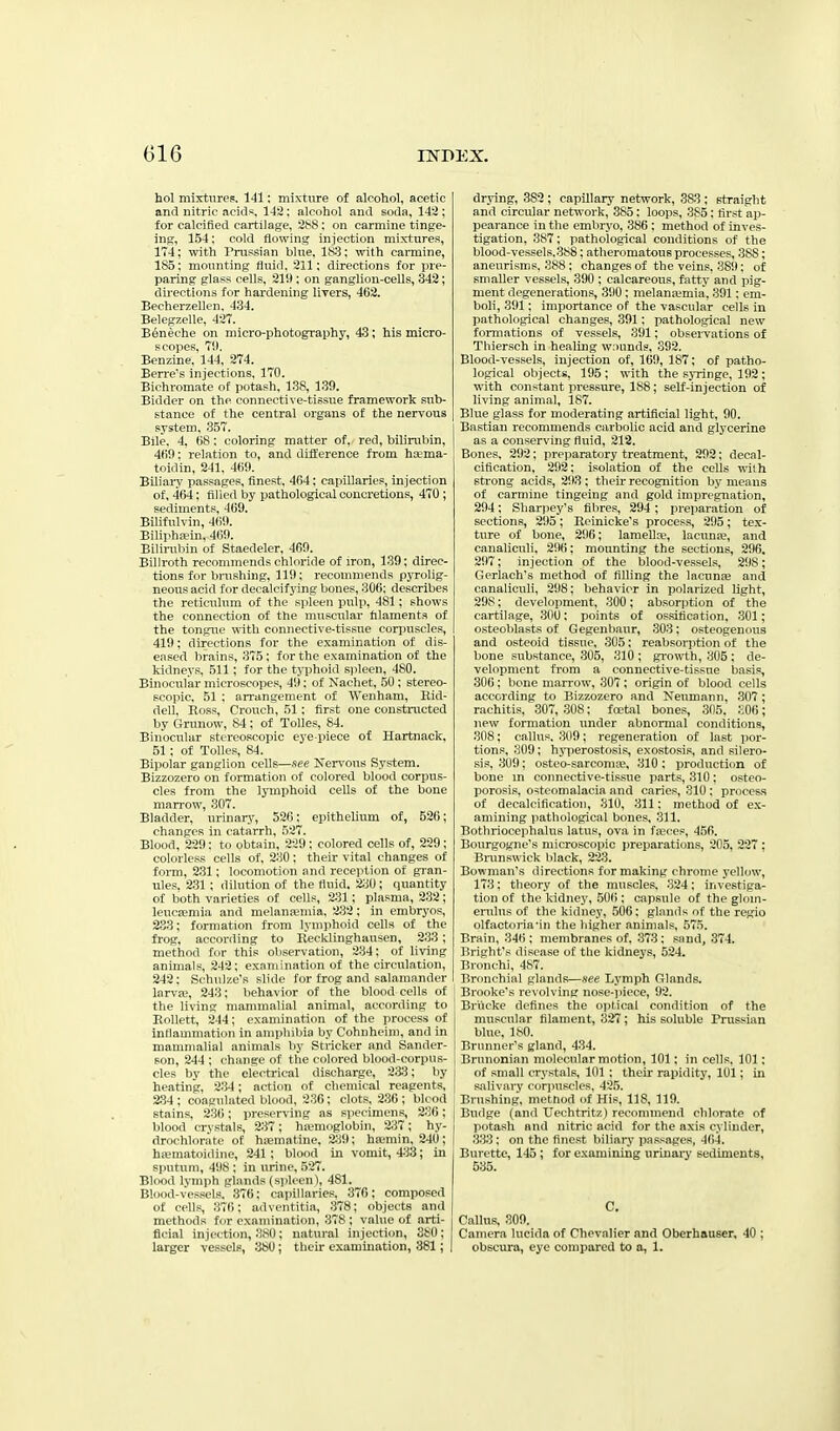 hoi mixtnrep. 141: mixture of alcohol, acetic and nitric acids^, 14:2; alcohol and soda, 142 ; for calcified cartilage, 288; on carmine tinge- ing, 154: cold flowing injection mixtures, 174; with Prussian blue, 183: with carmine, 185: mounting fluid. 211: directions for pre- pariDg glass cells, 21!); on ganglion-cells, 342; dii-ections for hardening livers, 462. Becherzellen. 434. BelegzeUe, 427. B6neohe on micro-photography, 43; his micro- scopes, 79. Benzine, 144, 274. Berre's injections. 170. Bichromate of potash, 138, 139. Bidder on the connective-tissue framework sub- stance of the central organs of the nervous system, 357. Bile, 4, 68: coloring matter of, red, bilirubin, 469; relation to, and diSerence from hoema- toidin, 241. 460. Biliary passages, finest, 464; capillaries, injection of, 4()4: filicil by pathological concretions, 470; sediments, 469. Bilifulvin, 469. Biliphaein, 469. Bilirubin of Staedeler, 469. Billroth recommends chloride of iron, 139; direc- tions for brushing, 119; recommends pyrolig- neous acid for decalcifj'ing bones, 306; describes the reticulum of the spleen pulp, 481; shows the connection of the muscular filaments of the tongue with connective-tissue corpuscles, 419; directions for the examination of dis- eased brains, ;375; for the examination of the kidneys, 511; for the typhoid sjileen, 480. Binocular microscojies, 49: of Nachet, 50; stereo- scopic, 51 ; arrangement of Wenham, Hid- den, Ross, Crouch, 51; first one constracted by Grunow, 84; of Tolles, 84. Binocular stereoscopic eye-piece of Hartnack, 51 : of Tolles, 84. Bipolar ganglion cells—ftee Nervous System. Bizzozero on formation of colored blood corpus- cles from the lymphoid cells of the bone man'ow, 307. Bladder, urinary, 526; epithelium of, 526; changes in catarrh, 527. Blood, 229: to obtain, 229: colored cells of, 229; colorless cells of, 230: their vital changes of form, 231; locomotion and reception of gi-an- ules. 231 ; dilution of the fluid. 2:^0; quantity of both varieties of cells, 231; plasma, 232; leucfemia and melanaemia, 232; in embryos, 2S3; formation from lymphoid cells of the frog, according to Recklinghausen, 2:33; method for this observation, 234: of living animals, 242; examination of the circulation, 242: Schulze's slide for frog and salamander larva\ 24:j: liehavior of the blood cells of the livins; mannnalial animal, according to Rrillett, 214 ; examination of the process of inHammation in anipliibia by Cohnheim, and in mamnialial animals by Strieker and Sander- son, 244 : charge of tlie colored blood-corpus- cles by the electrical discharge, 2:3:3; by heating, 2:34; action of chemical reagents, 234; coagulated blood, 236; clots. 236 ; blcod stains. 236; preserving as specimens, 236; blood crystals, 2:37 ; hajmoglobin, 2:37 ; hy- drochlon'ite of hsematine. 239; haimin, 240; ha'matoidine, 241; blood in vomit, 4:33; in sputum, 49s ; in urine, 527. Blooil lvui|ih gl;nids (spleen), 481. Blood-vessels. ;376: capillaries, 376: composed of cells, :376; advciititia, :378; objects and methods for cxaniinaticm, 378; value of arti- ficial injection, .'i.sil: natural injection, 380; larger vessels, :3t>0; their examination, 381; | drying, 382 ; capillary network, 383 ; straight and circular network, 385: loops, 385: first ap- pearance in the embryo, 386 : method of inves- tigation, 387; pathological conditions of the blood-vessels,388: atheromatous processes, 388; aneurisms. 388 : changes of the veins, 389; of smaller vessels, 390 ; calcareous, fatty and pig- ment degenerations, 390: melanajmia, 391: em- boli, 391; importance of the vascular cells in pathological changes, 391; pathological new formations of vessels, 391; observations of Thiersch in healing wiiunds, 392. Blood-vessels, injection of, 169, 187; of patho- logical objects, 195; with the syringe, 192 ; with constant pressure, 188; self-injection of living animal, 187. Blue glass for moderating artificial light, 90. Bastian recommends carbolic acid and glycerine as a conserving fluid, 212. Bones, 292; preparatory treatment, 292: decal- cification, 292: isolation of the cells wilh strong acids, 293; their recognition by means of carmine tingeing and gold impregnation, 294; Sharpey's fibres, 294 ; preparation of sections, 295; Rcinicke's process, 295; tex- ture of bone, 296; lamellre, lacuna?, and canaliciili, 296; mounting the sections, 296, 297; injection of the blood-vessels, 298; Gerlach's method of filling the lacunse and canaliculi, 298; behavior in polarized light, 298; development, 300; absorption of the cartilage, 300; points of ossification, 301; csteoblasts of Gegenbaur, 303: osteogenous and osteoid tissue, 305; reabsorption of the bone substance, 305, 310 ; growth, 305; de- velopment fi-om a connective-tissue basis, 306; bone marrow, 307; origin of blood cells according to Bizzozero and Neumann, 307; rachitis, 307, 308; fcetal bones, 305, :i06; new formation under abnormal conditions, 308; callus. ;309; regeneration of last por- tions, 309; hyperostosis, exostosis, and silero- sis, 309; osteo-sarcoma?, 310 ; production of bone m connective-tissue parts, 310; osteo- porosis, osteomalacia and caries, 310: process of decalcification, 310, 311; method of ex- amining iiathological bones, 311. Bothriocephalus latus, ova in fa;ces, 456. Bourgogne's microscopic preparations, 205, 227 ; Bnmswick black, 223. Bowman's directions for making chrome yellow, 173; theory of the muscles. 324; investiga- tion of the kidney, 50(); capsule of the glom- erulus of the kidney, 506; glands of the regio olfactoria'in the higher animals, 575. Brain, 346 ; membranes of. :373: snnd, 374. Bright's disease of the kidneys, 524. Bronchi, 487. Bronchial glands—see Lymph Glands. Brooke's revolving nose-piece, 92. Briicke defines the optical condition of the muscular filament, 327; his soluble Prussian blue, 180. Brunner's gland, 434. Brunonian molecular motion, 101; in cells, 101; of small crystals, 101 ; their rapidity, 101; in salivary corjiuscles, 425. Brushing, metnod of His, 118, 119. Budge (and XJechtritz) reconnnend chlorate of potash and nitric acid for the axis cylinder, 333; on the finest biliarj* iiassages, 464. Burette, 145 ; for examining uriuaiy sediments, 535. C. Callus, 309. Camera lucida of Chevalier and Oberhauser, 40 ; obscura, eye compared to a, 1.