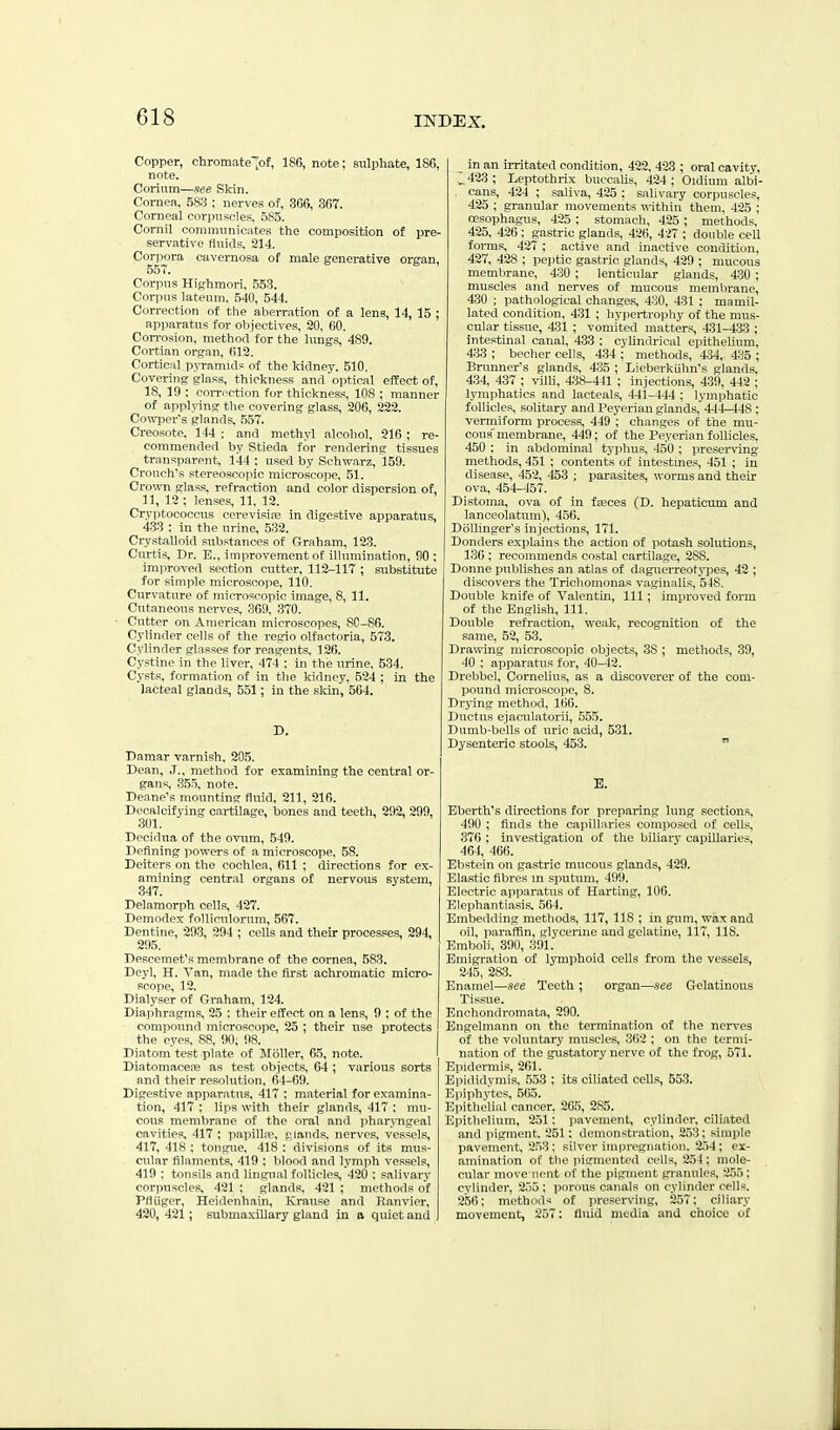 Copper, chromate~of, 186, note; sulphate, 186, note. Corinm—see Skin. Cornea. 583 : nerves of, 366, 367. Corneal corpuscles, .585. Cornil communicates the composition of pre- servative fluids. 214. Corpora cavernosa of male generative organ, 557. Corpus Highmori, 553. Corpus lateum. 540, 544. Correction of the aberration of a lens, 14, 15 ; apparatus for obiectives, 20, 60. Corrosion, method for the lungs, 489. Cortian organ, 612. Cortical pyramid? of the kidney. 510. Covering glass, thickness and optical effect of, 18, 19 : coiTi'Ction for thickness, 108 ; manner of applying the covering glass, 206, 222. Cowi^er's glands, 557. Creosote. 144 ; and methyl alcohol, 916 ; re- commended by Stieda for rendering tissues transparent, 144 : used by Schwarz, 150. Crouch's stereoscopic microscope. 51. Crown glass, refraction and color dispersion of, 11, 12 ; lenses, 11. 12. Cryptococcns cerevisiiie in digestive apparatus, 433 ; in the urine, 532. Crystalloid substances of Graham, 123. Curtis, Dr. E., improvement of illumination, 00 ; improved section cutter, 112-117 ; substitute for simple microscope, 110. Curvature of microscopic image, 8, 11. Cutaneous nerves, 360, 370. ■ Cutter on American microscopes, 80-86. Cylinder cells of the regie olfaetoria, 573. Cylinder glasses for reagents, 126. Cystine in the liver, 474 ; in the urine, 534. Cysts, formaticm of in the kidney, 524 ; in the lacteal glands, 551; in the slan, 564. D. Damar varnish, 905. Dean, J., method for examining the central or- gans, 355, note. Deane's mounting fluid, 211, 216. Decalcifying cartilage, bones and teeth, 202, 299, 301. Dccidua of the ovum, 549. Defining powers of a microscope, 58. Deiters on the cochlea, (ill ; directions for ex- amining central organs of nervous system, 347. Delamorph cells, 427. Demodex foUiculorum, 567. Dentine, 29.3, 294 ; cells and their processes, 294, 295. Descemet's membrane of the cornea, 583. Deyl, H. Van, made the first achromatic micro- scope, 12. Dialyser of Graham, 124. Diaphragms, 25 : their effect on a lens, 9 ; of the compound microscope, 25 ; their use protects the eyes, 88, 90; 98. Diatom test plate of Mbller, 65, note. Diatomaceje as test objects, 64 ; various sorts and their resolution, 64-69. Digestive apparatus, 417 ; material for examina- tion, 417 ; lips with their glands, 417 : mu- cous membrane of the oral and pharjmgeal cavities, 417 ; papillpe, glands, nerves, vessels, 417, 418 ; tongue, 418 : divisions of its mus- cular filaments, 419 ; blood and lymph vessels, 419 : tonsils and lingual follicles, 420 : salivary corpuscles, 421 ; glands, 421 ; methods of Pfluger, Heidenhain, Krause and Ranvicr, 420, 421; submaxillary gland in a qiuet and in an irritated condition, 422, 423 ; oral cavity, ^ 423 ; Leptothrix buccalis, 424 ; Oidium albi- . cans, 424 ; saliva, 425 ; salivary corpuscles, 425 ; granular movements witliin them, 425 ; cesophagus, 425 ; stomach, 425 ; methods, 425, 426: gastric glands, 426, 4-i7 ; double cell forms, 427 ; active and inactive condition, 427, 428 ; peptic gastric glands, 429 ; mucous membrane, 430 ; lenticular glands, 430 ; muscles and nerves of mucous membrane, 4-30 ; pathological changes, 430, 431 : mamil- lated condition, 431 ; hypertrophy of the mus- cular tissue, 431 ; vomited matters, 431-433 ; intestinal canal, 433 ; cylindrical epithelium, 433 ; becher cells, 434 ; methods, 434, 435 ; Brunuers glands, 435 ; Licberkiihn's glands, 434, 4.37 ; villi, 4.38-441 ; iniections, 439, 442 ; lymi)hatics and lacteals, 44i-444 ; lymphatic follicles, solitary and Peyeriau glands, 444-448 : vermiform process, 449 ; changes of the mu- cous'membrane, 449; of the Peyeriau follicles. 450 ; in abdominal typhus, 450 ; i)reserving methods, 451 : contents of intestines, 451 ; in disease, 452, 453 ; parasites, worms and their ova, 454-457. Distoma, ova of in faeces (D. hepaticum and lanceolatum), 456. Dollinger's injections, 171. Donders explains the action of potash solutions, 136 ; recommends costal cartilage, 288. Donne publishes an atlas of daguerreotypes, 42 ; discovers the Trichomonas vaginalis, 548. Double knife of Valentin, 111; improved form of the English, 111. Double refraction, weak, recognition of the same, 52, 53. Drawing microscopic objects, 38 ; methods, 39, 40 ; apparatus for, 40-42. Drebbel, Cornelius, as a discoverer of the com- pound microscope, 8. Drj-ing method, 166. Ductus ejaculatorii, 555. Dumb-bells of uric acid, 531. Dysenteric stools, 453.  E. Eberth's directions for preparing lung sections, 490 ; finds the capillaries composed of cells, 876 : investigation of the biliary capillaries, 464, 466. Ebstein on gastric mucous glands, 429. Elastic fibres m sputum, 499. Electric apparatus of Harting, 106. Elephantiasis. 564. Embedding methods, 117, 118 ; in gimi, wax and oil, paraffin, glycerine and gelatine, 117, 118. Emboli, 390, 391. Emigration of lymphoid cells from the vessels, 245, 28:3. Enamel—see Teeth ; organ—see Gelatinous Tissue. Enchondromata, 290. Engelmann on the termination of the nerves of the voluntary muscles, 362 ; on the termi- nation of the gustatory nerve of the frog, 571. Epidermis, 961. Epididymis. 553 ; its ciliated cells, 553. Epiphj'tes, 565. Epithelial cancer. 265, 285. Epithelium, 251; pavement, cylinder, ciliated and jiigment. 251: demonstration, 253 ; simple pavement, 253: silver impregnation. 254 ; ex- amination of the pigmented cells, 251: mole- cular move Hfiit cif the pigment granules, 255: cylinder, 2r).); porous canals on cylinder cells, 256: methods of preserving, 257; ciliary movement, 257; fluid media and choice of