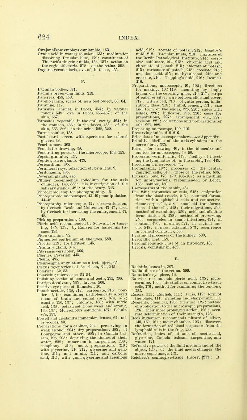 Owsjannlkow employs osmiamide, 163. Oxalic acid in watery solution, 133; medium for dissolving Prussian blue, ] Tl); constituent of Thierscli's tingeint; fluids, 153, 157; action on the regio olfactoria. 578 ; on the retina, 598. Oxyuris vermicularis, ova of, in f^ces, 455. P. Pacinian bodies, 371. Pacini's preserving fluids, 213. Pancreas, 458, 459. Papilio janira, scales of, as a test object, 63, 64. Paraffine, 117. Parasites, animal, in faeces, 454; in vaginal mucus, 548 ; ova in fseces, 455-457; of the skin, 567. Parasites, vegetable, in the oral cavity, 424; in the stomach, 433 ; in the fteces, 453 ; of the skin, 565, 566 ; in the urine, 528, 529. Parme soluble, 158. Pasteboard screen, with apertures for colored glasses, 96. Pearl tumors, 265. Pencils for drawing, 39. Penetrating power of the microscope, 158, 159. Pepsin granules, 427. Peptic gastric glands, 429. Pericardium, 495. Peri|iheral rays, refraction of, by a lens, 9. Peritonajutn, 495. Peyerian glands, 445. Pfiuger recommends coUodium for the axis cylinders, 14.3, 333; his investigation of the salivary glands, 421; of the ovary, 548. Photogenic lamp for photographing, 46. Photograpliic microscopes, 43-46; manipulation, 44-48. Photography, microscopic, 42; observations on, by Gerlach, Beale and Moitessier, 43-47; used by Gerlach for increasing the enlargement, 47, 48. Picking preparations, 109. Picric acid recommended by Schwarz for tinge- ing, 135, 159; by Ranvier for hardening tis- sues, 135. Picro-cai'mine, 92. Pigmented epithelium of the uvea, 589. Pipette, 119; for titntion, 145. Pituitary gland, 374. Pityriasis versicolor, 566. Plaques, Peyerian, 445. Pleura, 495. Pleurosigraa angulatum as a test object, 65. Plexus myentericus of Auerbach, 344, 345. Polarizer, 52, 53. Polarizing microscope, 52-54. Polishing section of bones and teeth, 295, 296. Porrigo decalvan.s, 565 ; favosa, 566. Positive eye-piece of llamsden, 16. Potash acetate, 138, 212; carbonate, 215; pow- der of, for examining pathologically altered tissue of brain and spinal cord, 374, 373; caustic, 136, 137; chlorate, 138: with nitric acid, 1.38; potash solutions weak and strong, 130.1-37; Moleschott's solutions, 137 ; Sohult- ze-s, 137. Powell and Lealand's immersion lenses, 62 ; mi- croscopes. 80. Preparations for a cabinet, 204; preserving in weak alcohol, 204; dry preparations, 205: of Bourgogne and others, 205; in Canada bal- sam, 205, 208; depriving the tissues of their water, 208; immersion in turpentine, 209; colophony, 210; moist preparations, 210; with glycerine, 210-212, glycerine and gela- tine, 211; and tannin, 211; and carbolic acid, 212; with gum, glycerine and arsenious acid, 212; acetate of potash, 212; Goadby's fluid, 212 ; Pacinian fluids, 213 ; mixtures of the Berlin Pathological Institute, 214: corro- sive sublimate, 214, 215 ; chromic acid and chromate of potash, 215; chlorate of potash, 215 ; carbonate of potash, 215 ; creosote, 215 ; arsenious acid, 215; methyl alcohol, 216 : and creosote, 216; Topping's fluid, 216; Deane's 216. Preparations, microscopic, 91, 102; directions for making, 102-119; mounting by simply laying on the covering glass, 216, 217; strips of paper or silver wire between slide and cover, 217 ; with a cell, 218: of gutta percha, india- rubber, glass, 218 ; tinfoil, cement, 221; size and form of the slides, 225, 226; shdes vnth ledges, 226; indicator, 225, 22(>; cases for preparations, 227; arrangement, etc., 227; revision, 227; collections and preparations for sale, 227, 228. Preparing microscope, 109, 110. Preserving fluids, 210-216. Price lists of microscope-makers—/iee Appendix. Priiniti\ e tibi-illfe of the axis cylinders in the nerve fibres. 335. Prisms for drawing, 40; in the binocular and multocular microscopes, 49, 50. Processus vermiformis, 449; facility of inject- ing the lymphatics of, in the rabbit, 198, 449. Procuring a microscojie, 71. Protoplasma, 102; processes of the central ganglion cells, 349 ; those of the retina, 606. Prussian bine, 178, 179, 183-185; as a medium for impregnations, recommended by Leber, 166; soluble, 180. Psorosperms of the rabbit, 434. Pus, 248; corpuscles or cells, 248; emigi'ation from the blood-vessels, 245; assumed forma- tion within epithelial cells and connective- tissue corpuscles, 248; amoeboid transforma- tions of the cells, 249 ; then- migrations, 250; method of examining, 250; acid and alkaline fermentation of, 250; method of preserving, 250: corpuscles in small intestines. 434; in sputum, 496; in urine, 527; in vaginal mu- cus, 548; in nasal catarrah, 573 ; occurrence in corneal corpuscles, 586. Pyramidal processes of the kidney, 509. Pyrogallic acid, 159. Pyroligneous acid, use of, in histology, 1.35. Pyrosis, vomiting in, 432. R. Rachitis, bones in, 307. Radial fibres of the retina, 599. Ranisden's eye-piece, 16. Ranvier recommends picric acid, 135: picro- carmine, 160 ; his studies on connective-tissue cells, 276 ; method for examining the tendons, 282. Razors, 111; English, 111; Swiss, 112; form of the blade. 111; grinding and sharpening. 111. Reagents, chemical, 125 : their use, 125 ; method of application to the microscojiic preparations, 126 ; their more prolonged action, 126 ; accu- rate determination of their strength, 126. Recklinghausen recommends nitrate of silver, 140, 160, 161 ; moist chamber, 103 ; discovers the formation of red blood corpuscles from the lymphoid cells in the frog. '233. Refraction, index of, of anis oil, acetic acid, glycerine, Canada balsam, turpentine, ana water, 121. Refractive power of the fluid medium and of the oliject, 120 ; of the fluid media changes the microscopic image, 121. Reichert's connective-tissue theory, [277; R.