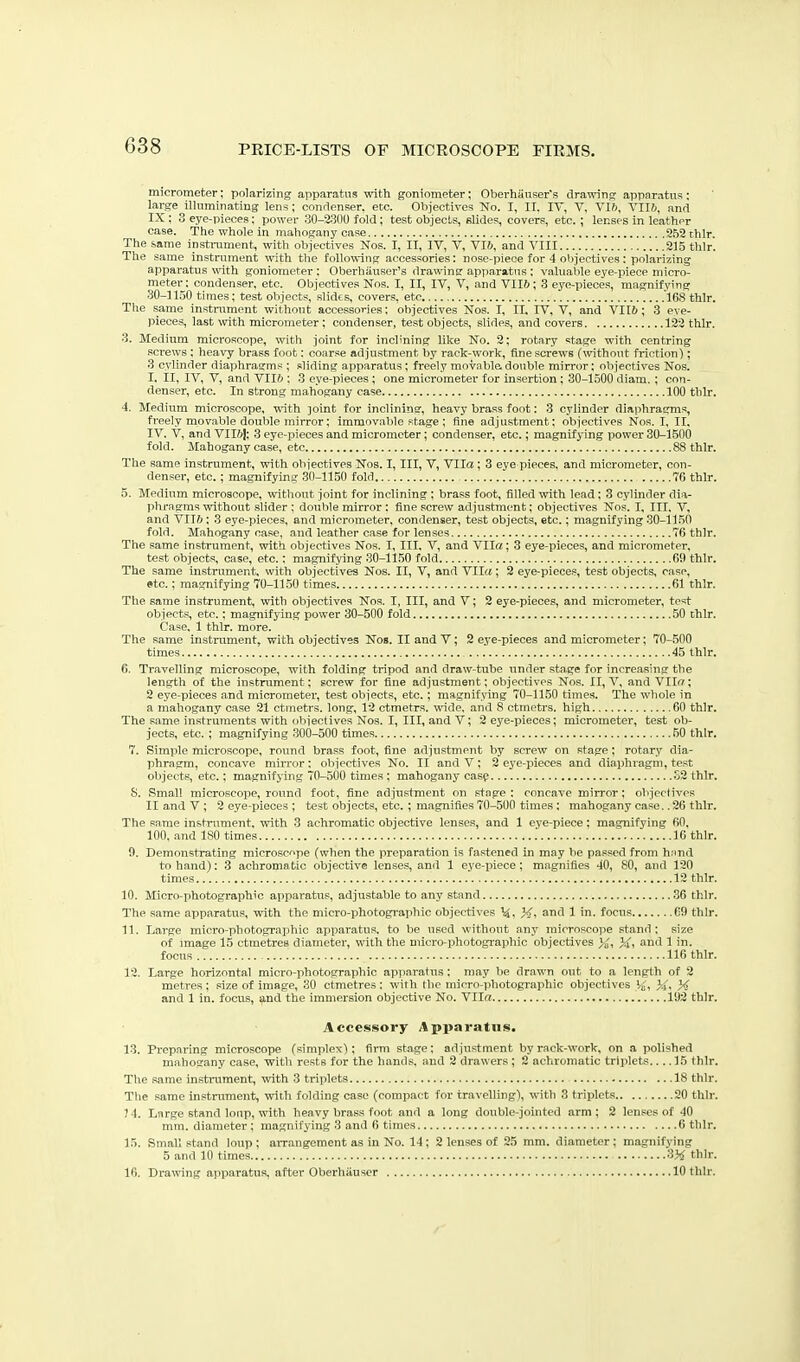 micrometer; polarizing apparatus with goniometer; OberliauKers drawing apparatus; large illuminating lens ; condenser, etc. Objectives No. I, II. IT, V. Vlft, Vllfi, and IX ; 3 eye-pieces: power 30-2:3(10 fold; test objects, slides, covers, etc.; lenses in leather case. The whole in mahogany case 262chlr. The same instrument, with objectives Kos. I, II, IV, V, VI6, and VIII 215 thlr. The same instrument with the following accessories: nose-piece for 4 objectives : polarizing apparatus \^ath goniometer ; Oberhiiuser's drawing appa.ratns; valuable eye-piece micro- meter : condenser, etc. Objectives Nos. I, II, IV, V, and VII6; 3 eye-pieces, magnifying 30-1150 times; test objects, slides, covers, etc .168 thlr. The same instrament without accessories: objectives Nos. I, II. IV, V, and VII6; .3 eve- pieces, last with micrometer; condenser, test objects, slides, and covers 122 thlr. 3. Medium microscope, with joint for inclining like No. 2; rotnry stage with centring sci-ews; heavy brass foot; coarse adjustment by rack-work, fine screws (without friction); 3 cylinder diaphragms ; sliding apparatus; freely movable, double mirror; objectives Nos. I. II, IV, V, and VII6 ; 3 eye-pieces; one micrometer for insertion; 30-1500 diam.; con- denser, etc. In strong mahogany case 100 thlr. 4. Medium microscope, with joint for inclining, heavy brass foot: 3 cylinder diaphragms, freely movable double mirror: immovable stage ; fine adjustment; objectives Nos. I, II, IV. V, and Vllfij; 3 eye-pieces and micrometer; condenser, etc.; magnifying power 30-1500 fold. Mahogany case, etc 88 thlr. The same instrument, with objectives Nos. I, III, V, Vila; 3 eye pieces, and micrometer, con- denser, etc.; magnifying 30-1150 fold 7G thlr. 5. Medium microscope, without joint for inclining ; brass foot, filled with lead; 3 cylinder dia- phragms without slider ; double mirror : fine screw adjustment; objectives Nos. I, III. V, and VII6; 3 eye-pieces, and micrometer, condenser, test objects, etc.; magnifying 30-1150 fold. Mahogany case, and leather case for lenses 76 thlr. The same instrument, with objectives Nos. I, III. V, and Vila; 3 eye-pieces, and micrometer, test objects, case, etc.; magnifjang 30-1150 fold 69 thlr. The same instrument, with objectives Nos. II, V, and VII<«; 3 eye-pieces, test objects, case, etc.; magnifying 70-1150 times 61 thlr. The same instrument, with objectives Nos. I, III, and V; 2 eye-pieces, and micrometer, test objects, etc.; magnifying power 30-500 fold 50 chlr. Case. 1 thlr. more. The same instrument, with objectives Nos. II and V; 2 eye-pieces and micrometer; 70-,500 times 45 thlr. 6. Travelling microscope, with folding tripod and draw-tube under stage for increasing the length of the instrument; screw for fine adjustment; objectives Nos. II, V, and Vila; 2 eye-pieces and micrometer, test objects, etc.; magnifying 70-1150 times. The whole in a mahogany case 21 ctmetrs. long, 12 ctmetrs. wide, and 8 otmetrs. high 60 thlr. The same instruments with objectives Nos. I, III, and V; 2 eye-pieces; micrometer, test ob- jects, etc.; magnifying 300-500 times 60 thlr. 7. Simple microscope, round brass foot, fine adjustment by screw on stage; rotary dia- phragm, concave mirror; objectives No. II and V ; 3 eye-pieces and diaphragm, test objects, etc.; magnifying 70-500 times ; mahogany casp S2thlr. S. Small microscope, round foot, fine adjustment on stage; concave mirror; objectives II and V ; 2 eye-pieces ; test objects, etc. ; magnifies 70-500 times; mahogany case26 thlr. The same instrument, with 3 achromatic objective lenses, and 1 eye-piece; magnifying 60, 100. and ISO times .' 16 thlr. 0. Demonstrating microscope (when the preparation is fastened in may be passed from h.ind to hand); 3 achromatic objective lenses, and 1 eye-piece; magnifies 40, 60, and 120 times 12 thlr. 10. Micro-photographic apparatus, adjustable to any stand 36 thlr. The same apparatus, with the micro-photogi-aphic objectives \i, }<>. and 1 in. focus 69 thlr. 11. Large micro-photographic apparatus, to be used without any Tiiirrnsrope stand; size of image 15 ctmetres diameter, with the micro-photogi-aphic objectives Jj', and 1 in. focus 116 thlr. 12. Large horizontal micro-photographic apparatus; may be drawn out to a length of 2 metres ; size of image, 30 ctmetres; with the micro-photographic objectives '4, J-j, X and 1 in. focus, and the immersion objective No. Vila 192 thlr. Accessory Apparatus. 13. Preparing microscope (simplex); firm stage; adjustment by rack-work, on a polished mahogany case, with rests for the hands, and 2 drawers ; 2 achromatic triplets.... 15 thlr. The same instrument, with 3 triplets 18 thlr. The same instrument, with folding case (compact for travelling), with 3 triplets 20 thlr. 7 4. Large stand loiip, with heavy brass foot and a long double-jointed arm; 2 lenses of 40 mm. diameter ; magnifying 3 and 6 times 6 thlr. 15. Small st.and loup ; aiTangement as in No. 14; 2 lenses of 25 mm. diameter; magnifying 5 and 10 times 3)«? thlr. 16. Drawing apparatus, after Oberhiiuscr 10 thlr.