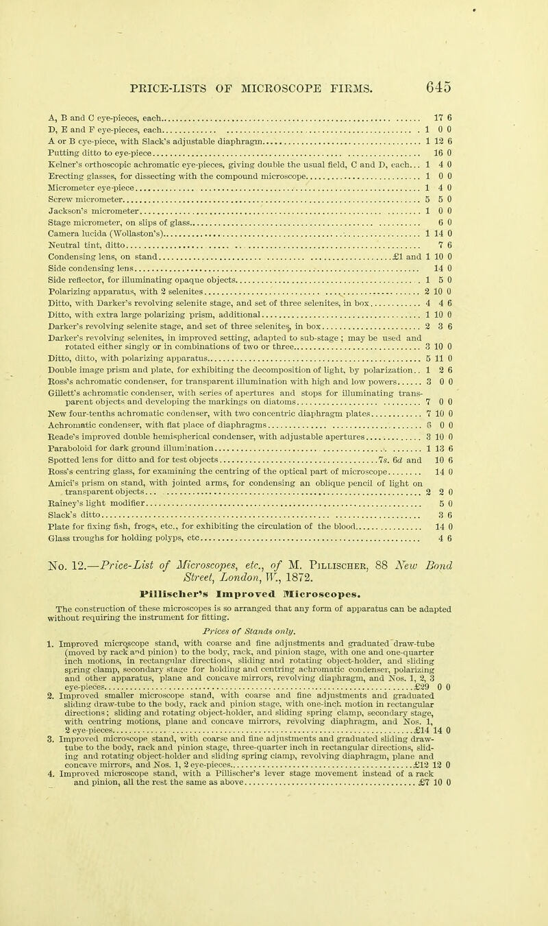 A, B and C eye-pieces, each 17 6 T>, E and F eye-pieces, each 1 0 0 A or B eye-piece, with Slack's adjustable diaphragm 1 12 6 Putting ditto to eye-piece 16 0 Kelner's orthoscopic achromatic eye-pieces, giving double the usual field, C and D, each... 1 4 0 Erecting glasses, for dissecting with the compound microscope 1 0 0 Micrometer eye-piece 1 4 0 Screw micrometer 5 5 0 Jackson's micrometer 1 0 0 Stage micrometer, on slips of glass 5 0 Camera lucida (Wollaston's) ■. 1 14 0 Neutral tint, ditto 7 6 Condensing lens, on stand £1 and 1 10 0 Side condensing lens 14 0 Side reflector, for illuminating opaque objects 1 5 0 Polarizing apparatus, with 2 selenites 2 10 0 Ditto, with Barker's revolving selenite stage, and set of three selenites, in box 4 46 Ditto, with extra large polarizing prism, additional 1 10 0 Barker's revolving selenite stage, and set of three selenites, inbox 2 3 6 Daiker's revolving selenites, in improved setting, adapted to sub-stage ; may be used and rotated either singly or in combmations of two or three 3 10 0 Ditto, ditto, with polarizing apparatus 5 11 0 Double image prism and plate, for exhibiting the decomposition of light, by polarization.. 1 2 6 Boss's achromatic condenser, for ti-ansparent illumination with high and low powers 3 0 0 GiUett's achromatic condenser, with series of apertures and stops for Uluminating trans- parent objects and developing the markings on diatoms 7 0 0 New fom--tenths achromatic condenser, with two concentric diaphragm plates 7 10 0 Achromatic condenser, with flat place of diaphragms GO Keade's improved double hemispherical condenser, vrith adjustable apertures 3 10 0 Paraboloid for dark ground illumination 1 13 6 Spotted lens for ditto and for test objects Us. 6d and 10 6 Boss's centring glass, for examining the centring of the optical jiart of microscope 14 0 A mini's prism on stand, with jointed arms, for condensing an oblique pencil of light on transparent objects 2 2 0 Eainey's hght modifier 5 0 Slack's ditto 3 6 Plate for fixing fish, frogs, etc., for exhibiting the circulation of the blood 14 0 Glass troughs for holding polyps, etc 4 6 No. 12.—Price-List of Microscopes, etc., of M. Pillischer, 88 New Bond Street, London, W., 1872. Pillisclier's Improved Microscopes. The construction of these microscopes is so arranged that any form of apparatus can be adapted without requiring the instrument for fitting. Prices of Stands only. 1. Improved microscope stand, with coarse and fine adjustments and gi-aduated draw-tube (moved by racka^d pinion) to the body, rack, and pinion stage, with one and one-quarter inch motions, in rectangular directions, sliding and rotating object-holder, and sliding spring clamp, secondary stage for holding and centring achromatic condenser, polarizing and other apparatus, plane and concave mirrors, revolving diaphragm, and Nos. 1, 2, 3 eye-pieces iE29 0 0 2. Improved smaller microscope stand, with coarse and fine adjustments and graduated slidmg draw-tube to the body, rack and pinion stage, with one-inch motion in rectangular directions; shding and rotating object^holder, and sliding spring clamp, secondary stage, with centring motions, plane and concave mirrors, revolving diaphragm, and Nos. 1, 2 eye-pieces £14 14 0 3. Improved microscope stand, with coarse and fine adjustments and graduated sUding draw- tube to the body, rack and pinion stage, three-quarter inch in rectangular du-ections, slid- ing and rotating object-holder and sliding spring clamp, revolving diaphragm, plane and concave mirrors, and Nos. 1, 2 eye-pieces £12 12 0 4. Improved microscope stand, with a Pillischer's lever stage movement Instead of a rack and pinion, all the rest the same as above SIX 10 0