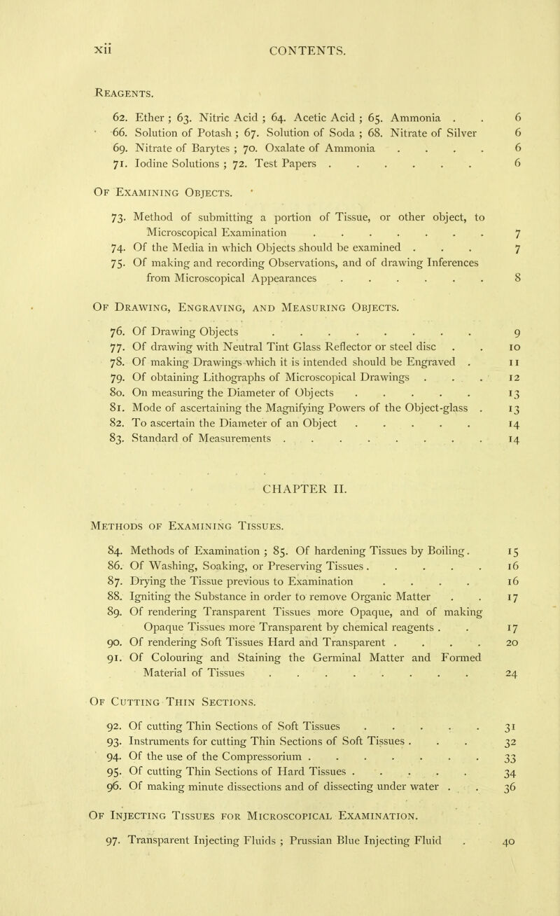 Heagents. 62. Ether ; 63. Nitric Acid ; 64. Acetic Acid ; 65. Ammonia , . 6 •66. Solution of Potash ; 67, Sohition of Soda ; 68. Nitrate of Silver 6 69. Nitrate of Barytes ; 70. Oxalate of Ammonia .... 6 71. Iodine Solutions ; 72. Test Papers ...... 6 Of Examining Objects. 73. Method of submitting a portion of Tissue, or other object, to Microscopical Examination ....... 7 74. Of the Media in which Objects should be examined ... 7 75. Of making and recording Observations, and of draw^ing Inferences from Microscopical Appearances ...... 8 Of Drawing, Engraving, and Measuring Objects. 76. Of Drawing Objects ........ 77. Of drawing with Neutral Tint Glass Reflector or steel disc 78. Of making Drawings which it is intended should be Engraved . 79. Of obtaining Lithographs of Microscopical Drawings 80. On measuring the Diameter of Obj ects ..... 81. Mode of ascertaining the Magnifying Powers of the Object-glass 82. To ascertain the Diameter of an Object ..... 83. Standard of Measurements . . 9 10 II 12 13 13 14 14 CHAPTER II. Methods of Examining Tissues. 84. Methods of Examination ; 85. Of hardening Tissues by Boiling. 15 86. Of Washing, Soaking, or Preserving Tissues . . . . . 16 87. Drying the Tissue previous to Examination .... 16 88. Igniting the Substance in order to remove Organic Matter . . 17 89. Of rendering Transparent Tissues more Opaque, and of making Opaque Tissues more Transparent by chemical reagents . . 17 90. Of rendering Soft Tissues Hard and Transparent .... 20 91. Of Colouring and Staining the Germinal Matter and Formed Material of Tissues ........ 24 Of Cutting Thin Sections. 92. Of cutting Thin Sections of Soft Tissues 93. Instruments for cutting Thin Sections of Soft Tissues . 94. Of the use of the Compressorium ..... 95. Of cutting Thin Sections of Hard Tissues , 96. Of making minute dissections and of dissecting under water Of Injecting Tissues for Microscopical Examination. 97. Transparent Injecting Fluids ; Prussian Blue Injecting Fluid . 40 31 32 33 34 36