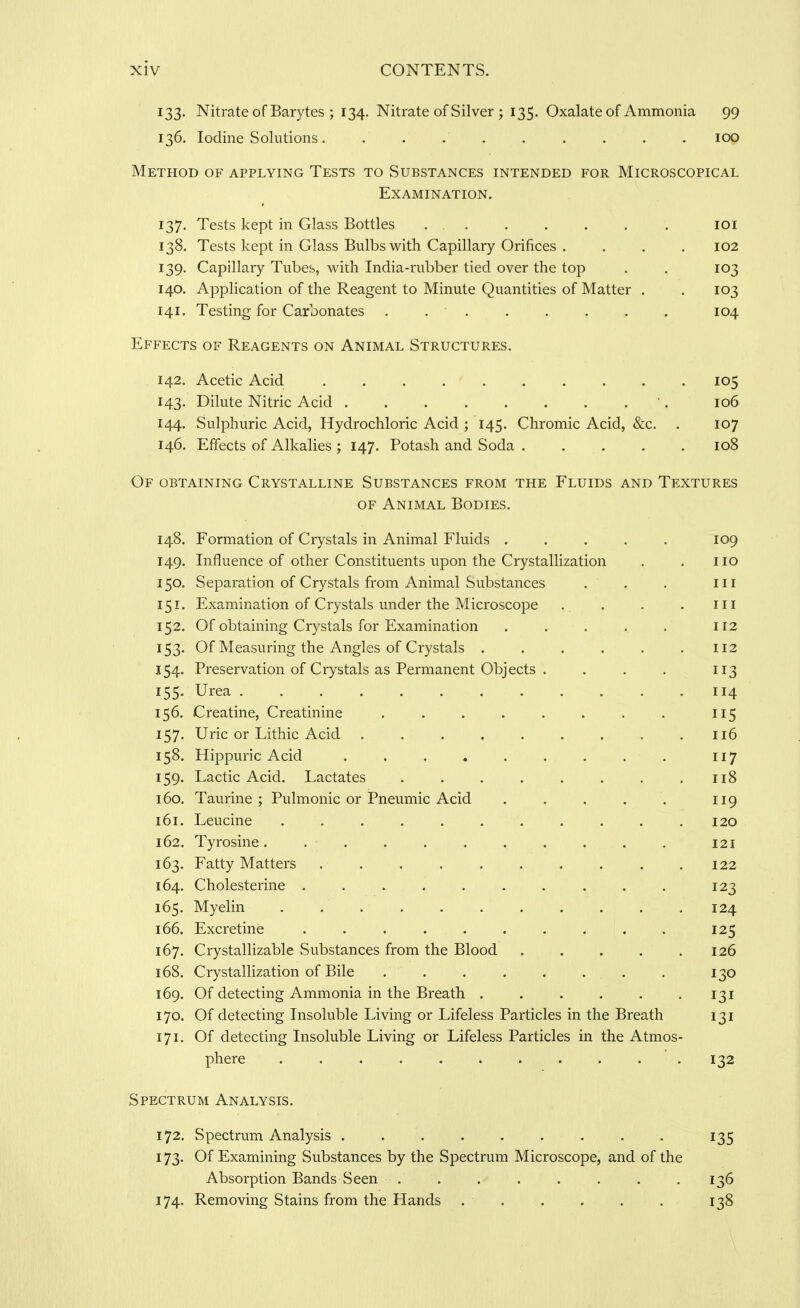133. Nitrate of Barytes ; 134. Nitrate of Silver ; 135. Oxalate of Ammonia 99 136. Iodine Solutions .......... lOO Method of applying Tests to Substances intended for Microscopical Examination. 137. Tests kept in Glass Bottles loi 138. Tests kept in Glass Bulbs with Capillary Orifices . . . . 102 139. Capillary Tubes, with India-rubber tied over the top . . 103 140. Application of the Reagent to Minute Quantities of Matter . . 103 141. Testing for Carbonates . . • . . . . . . 104 Effects of Reagents on Animal Structures. 142. Acetic Acid . . . . ' 105 143. Dilute Nitric Acid •. 106 144. Sulphuric Acid, Hydrochloric Acid ; 145. Chromic Acid, &c. . 107 146. Effects of Alkalies ; 147. Potash and Soda . . . . . 108 Of obtaining Crystalline Substances from the Fluids and Textures OF Animal Bodies. 148. Formation of Crystals in Animal Fluids ..... 109 149. Influence of other Constituents upon the Crystallization . . 110 150. Separation of Crystals from Animal Substances . . . in 151. Examination of Crystals under the Microscope . . . . m 152. Of obtaining Crystals for Examination . . . . . 112 153. Of Measuring the Angles of Crystals . . . . . .112 154. Preservation of Crystals as Permanent Objects . . . . 113 155. Urea 114 156. Creatine, Creatinine ........ 115 157. Uric or Lithic Acid 116 158. Hippuric Acid . . . . . . . . . 117 159. Lactic Acid. Lactates . . , . . . . .118 160. Taurine; Pulmonic or Pneumic Acid . . . . . 119 161. Leucine ........... 120 162. Tyrosine. . . . . . . . . . , 121 163. Fatty Matters .122 164. Cholesterine .......... 123 165. Myelin . . 124 166. Excretine . . . . . . . . . . 125 167. Crystallizable Substances from the Blood . . . . .126 168. Crystallization of Bile . . . . . . . . 130 169. Of detecting Ammonia in the Breath . . . . . .131 170. Of detecting Insoluble Living or Lifeless Particles in the Breath 131 171. Of detecting Insoluble Living or Lifeless Particles in the Atmos- phere . . . . . . . . . . . 132 Spectrum Analysis. 172. Spectrum Analysis ......... 135 173. Of Examining Substances by the Spectrum Microscope, and of the Absorption Bands Seen . . . . . . . .136 174. Removing Stains from the Hands . . . . . . 138
