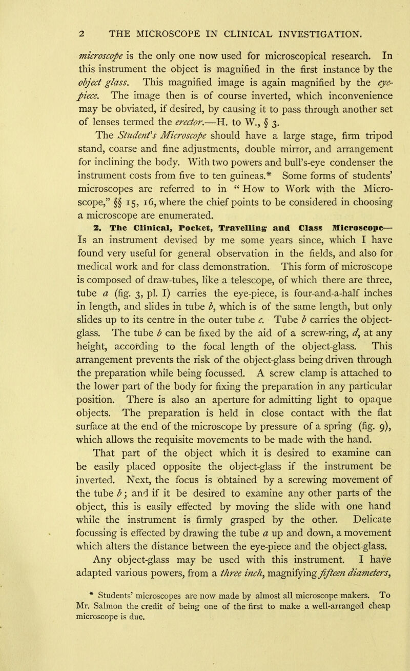 microscope is the only one now used for microscopical research. In this instrument the object is magnified in the first instance by the object glass. This magnified image is again magnified by the eye- piece. The image then is of course inverted, which inconvenience may be obviated, if desired, by causing it to pass through another set of lenses termed the erector.—H. to W., § 3. The Stude?ifs Microscope should have a large stage, firm tripod stand, coarse and fine adjustments, double mirror, and arrangement for inclining the body. With two powers and bull's-eye condenser the instrument costs from five to ten guineas.* Some forms of students' microscopes are referred to in  How to Work with the Micro- scope, §§ 15, 16, where the chief points to be considered in choosing a microscope are enumerated. 2. The Clinical, Pocket, TraTellin^ and Class Microscope— Is an instrument devised by me some years since, which I have found very useful for general observation in the fields, and also for medical work and for class demonstration. This form of microscope is composed of draw-tubes, like a telescope, of which there are three, tube a (fig. 3, pi. I) carries the eye-piece, is four-and-a-half inches in length, and slides in tube ^, which is of the same length, but only slides up to its centre in the outer tube c. Tube b carries the object- glass. The tube b can be fixed by the aid of a screw-ring, at any height, according to the focal length of the object-glass. This arrangement prevents the risk of the object-glass being driven through the preparation while being focussed. A screw clamp is attached to the lower part of the body for fixing the preparation in any particular position. There is also an aperture for admitting light to opaque objects. The preparation is held in close contact with the flat surface at the end of the microscope by pressure of a spring (fig. 9), which allows the requisite movements to be made with the hand. That part of the object which it is desired to examine can be easily placed opposite the object-glass if the instrument be inverted. Next, the focus is obtained by a screwing movement of the tube b; and if it be desired to examine any other parts of the object, this is easily effected by moving the slide with one hand while the instrument is firmly grasped by the other. Delicate focussing is effected by drawing the tube a up and down, a movement which alters the distance between the eye-piece and the object-glass. Any object-glass may be used with this instrument. I have adapted various powers, from a tAree incA, magnifying fifteen diameters^ * Students' microscopes are now made by almost all microscope makers. To Mr. Salmon the credit of being one of the first to make a well-arranged cheap microscope is due.
