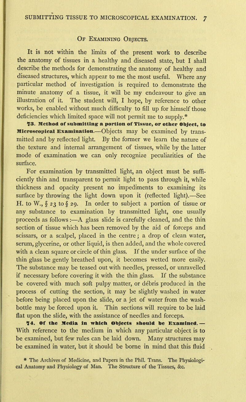 Of Examining Objects. It is not within the limits of the present work to describe the anatomy of tissues in a healthy and diseased state, but I shall describe the methods for demonstrating the anatomy of healthy and diseased structures, which appear to me the most useful. Where any particular method of investigation is required to demonstrate the minute anatomy of a tissue, it will be my endeavour to give an illustration of it. The student will, I hope, by reference to other works, be enabled without much difficulty to fill up for himself those deficiencies which limited space will not permit me to supply.* '73. Method of sulimittingr a portion of Tissue, or other Object, to Hicroscopicai sixamination.—Objects may be examined by trans- mitted and by reflected light. By the former we learn the nature of the texture and internal arrangement of tissues, while by the latter mode of examination we can only recognize peculiarities of the surface. For examination by transmitted light, an object must be suffi- ciently thin and transparent to permit light to pass through it, while thickness and opacity present no impediments to examining its surface by throwing the light down upon it (reflected light).—See H. to W., § 23 to § 29. In order to subject a portion of tissue or any substance to examination by transmitted light, one usually proceeds as follows :—A glass slide is carefully cleaned, and the thin section of tissue which has been removed by the aid of forceps and scissars, or a scalpel, placed in the centre; a drop of clean water, serum, glycerine, or other liquid, is then added, and the whole covered with a clean square or circle of thin glass. If the under surface of the thin glass be gently breathed upon, it becomes wetted more easily. The substance may be teased out with needles, pressed, or unravelled if necessary before covering it with the thin glass. If the substance be covered with much soft pulpy matter, or debris produced in the process of cutting the section, it may be slightly washed in water before being placed upon the slide, or a jet of water from the wash- bottle may be forced upon it. Thin sections will require to be laid flat upon the slide, with the assistance of needles and forceps. '74. Of the Media In which Objects should be Examined. — With reference to the medium in which any particular object is to be examined, but few rules can be laid down. Many structures may be examined in water, but it should be borne in mind that this fluid * The Archives of Medicine, and Papers in the Phil. Trans. The Physiologi- cal Anatomy and Physiology of Man. The Structure of the Tissues, &c.