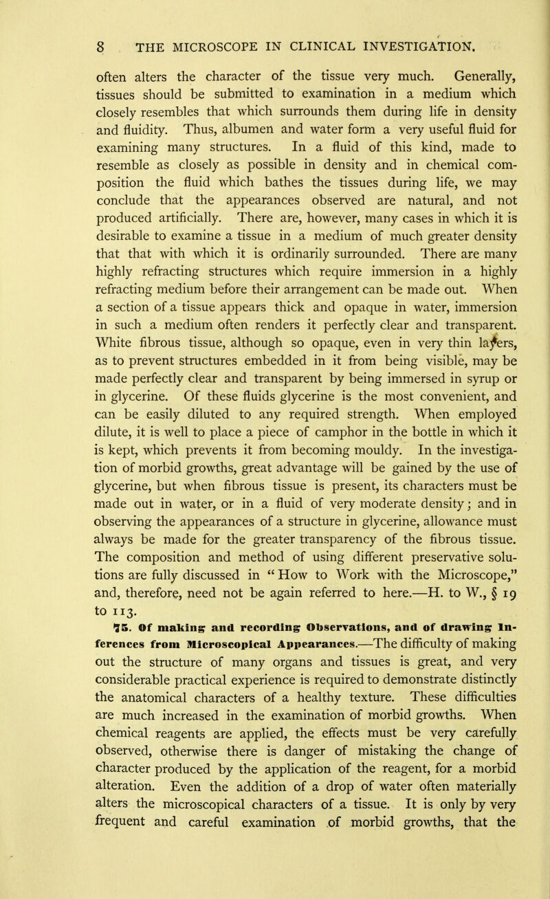 often alters the character of the tissue very much. Generally, tissues should be submitted to examination in a medium which closely resembles that which surrounds them during life in density and fluidity. Thus, albumen and water form a very useful fluid for examining many structures. In a fluid of this kind, made to resemble as closely as possible in density and in chemical com- position the fluid which bathes the tissues during life, we may conclude that the appearances observed are natural, and not produced artificially. There are, however, many cases in which it is desirable to examine a tissue in a medium of much greater density that that with which it is ordinarily surrounded. There are many highly refracting structures which require immersion in a highly refracting medium before their arrangement can be made out. When a section of a tissue appears thick and opaque in water, immersion in such a medium often renders it perfectly clear and transparent. White fibrous tissue, although so opaque, even in very thin lafers, as to prevent structures embedded in it from being visible, may be made perfectly clear and transparent by being immersed in syrup or in glycerine. Of these fluids glycerine is the most convenient, and can be easily diluted to any required strength. AVhen employed dilute, it is well to place a piece of camphor in the bottle in which it is kept, which prevents it from becoming mouldy. In the investiga- tion of morbid growths, great advantage will be gained by the use of glycerine, but when fibrous tissue is present, its characters must be made out in water, or in a fluid of very moderate density; and in observing the appearances of a structure in glycerine, allowance must always be made for the greater transparency of the fibrous tissue. The composition and method of using different preservative solu- tions are fully discussed in  How to Work with the Microscope, and, therefore, need not be again referred to here.—H. to W., § 19 to 113. '35. Of makingr and recording Observations, and of drawing In- ferences from Microscopical Appearances.—The difficulty of making out the structure of many organs and tissues is great, and very considerable practical experience is required to demonstrate distinctly the anatomical characters of a healthy texture. These difficulties are much increased in the examination of morbid growths. When chemical reagents are applied, the effects must be very carefully observed, otherwise there is danger of mistaking the change of character produced by the application of the reagent, for a morbid alteration. Even the addition of a drop of water often materially alters the microscopical characters of a tissue. It is only by very frequent and careful examination of morbid growths, that the