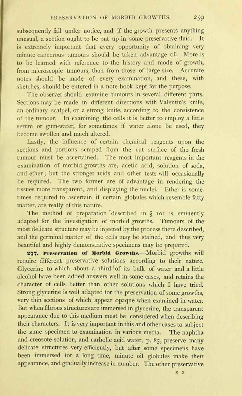 subsequently fall under notice, and if the growth presents anything unusual, a section ought to be put up in some preservative fluid. It is extremely important that every opportunity of obtaining very minute cancerous tumours should be taken advantage of More is to be learned with reference to the history and mode of growth, from microscopic tumours, than from those of large size. Accurate notes should be made of every examination, and these, with .sketches, should be entered in a note book kept for the purpose. The observer should examine tumours in several different parts. Sections may be made in different directions with Valentin's knife, an ordinary scalpel, or a strong knife, according to the consistence of the tumour. In examining the cells it is better to employ a little serum or gum-water, for sometimes if water alone be used, they become swollen and much altered. Lastly, the influence of certain chemical reagents upon the sections and portions scraped from the cut surface of the fresh tumour must be ascertained. The most important reagents in the examination of morbid growths are, acetic acid, solution of soda, and ether; but the stronger acids and other tests will occasionally be required. The two former are of advantage in rendering the tissues more transparent, and displaying the nuclei. Ether is some- times required to ascertain if certain globules which resemble fatty matter, are really of this nature. The method of preparation described in § loi is eminently adapted for the investigation of morbid growths. Tumours of the most delicate structure may be injected by the process there described, and the germinal matter of the cells may be stained, and thus very beautiful and highly demonstrative specimens may be prepared. 2*J1. Preservation of Morbid Growths.—Morbid growths will require different preservative solutions according' to their nature. Glycerine to which about a third ^of its bulk of water and a little alcohol have been added answers well in some cases, and retains the character of cells better than other solutions which I have tried. Strong glycerine is well adapted for the preservation of some growths, very thin sections of which appear opaque when examined in water. But when fibrous structures are immersed in glycerine, the transparent appearance due to this medium must be considered when describing their characters. It is very important in this and other cases to subject the same specimen to examination in various media. The naphtha and creosote solution, and carbolic acid water, p. 85, preserve many delicate structures very efficiently, but after some specimens have been immersed for a long time, minute oil globules make their appearance, and gradually increase in number. The other preservative s 2
