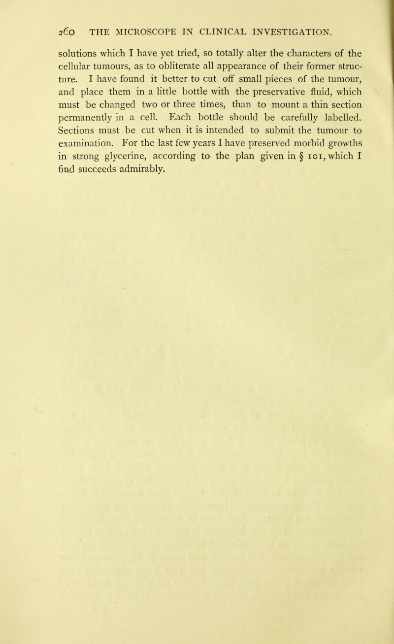 solutions which I have yet tried, so totally alter the characters of the cellular tumours, as to obliterate all appearance of their former struc- ture. I have found it better to cut off small pieces of the tumour, and place them in a little bottle with the preservative fluid, which must be changed two or three times, than to mount a thin section permanently in a cell. Each bottle should be carefully labelled. Sections must be cut when it is intended to submit the tumour to examination. For the last few years I have preserved morbid growths in strong glycerine, according to the plan given in § loi, which I find succeeds admirably.
