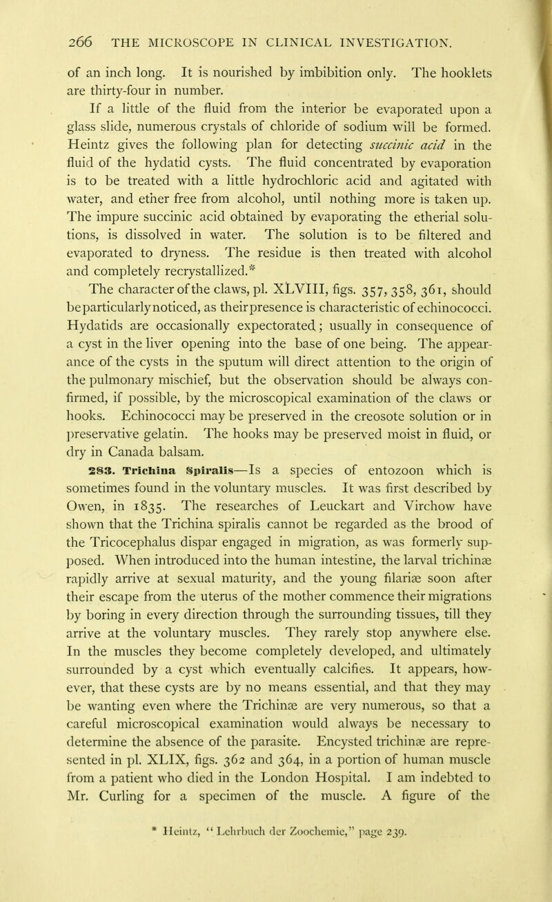 of an inch long. It is nourished by imbibition only. The booklets are thirty-four in number. If a little of the fluid from the interior be evaporated upon a glass slide, numerous crystals of chloride of sodium will be formed. Heintz gives the following plan for detecting siicci?iic acid in the fluid of the hydatid cysts. The fluid concentrated by evaporation is to be treated with a little hydrochloric acid and agitated with water, and ether free from alcohol, until nothing more is taken up. The impure succinic acid obtained by evaporating the etherial solu- tions, is dissolved in water. The solution is to be filtered and evaporated to dryness. The residue is then treated with alcohol and completely recrystallized.'^ The character of the claws, pi. XLVIII, figs. 357, 358, 361, should be particularly noticed, as their presence is characteristic of echinococci. Hydatids are occasionally expectorated; usually in consequence of a cyst in the liver opening into the base of one being. The appear- ance of the cysts in the sputum will direct attention to the origin of the pulmonary mischief, but the observation should be always con- firmed, if possible, by the microscopical examination of the claws or hooks. Echinococci may be preserved in the creosote solution or in preservative gelatin. The hooks may be preserved moist in fluid, or dry in Canada balsam. 283. Trichina Spiralis—Is a species of entozoon which is sometimes found in the voluntary muscles. It was first described by Owen, in 1835. The researches of Leuckart and Virchow have shown that the Trichina spiralis cannot be regarded as the brood of the Tricocephalus dispar engaged in migration, as was formerly sup- posed. When introduced into the human intestine, the larval trichinae rapidly arrive at sexual maturity, and the young filariae soon after their escape from the uterus of the mother commence their migrations by boring in every direction through the surrounding tissues, till they arrive at the voluntary muscles. They rarely stop anywhere else. In the muscles they become completely developed, and ultimately surrounded by a cyst which eventually calcifies. It appears, how- ever, that these cysts are by no means essential, and that they may be wanting even where the Trichinae are very numerous, so that a careful microscopical examination would always be necessary to determine the absence of the parasite. Encysted trichinae are repre- sented in pi. XLIX, figs. 362 and 364, in a portion of human muscle from a patient who died in the London Hospital. I am indebted to Mr. Curling for a specimen of the muscle. A figure of the * Heintz,  Lclirbuch der Zoochemie, page 239,