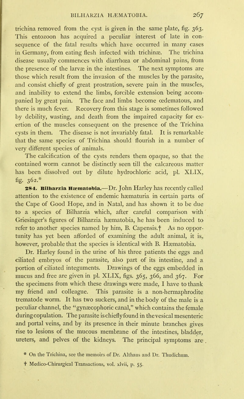 trichina removed from the cyst is given in the same plate, fig. 363. This entozoon has acquired a pecuHar interest of late in con- sequence of the fatal results which have occurred in many cases in Germany, from eating flesh infected with trichinae. The trichina disease usually commences with diarrhoea or abdominal pains, from the presence of the larvae in the intestines. The next symptoms are those which result from the invasion of the muscles by the parasite, and consist chiefly of great prostration, severe pain in the muscles, and inability to extend the limbs, forcible extension being accom- panied by great pain. The face and limbs become oedematous, and there is much fever. Recovery from this stage is sometimes followed by debility, wasting, and death from the impaired capacity for ex- ertion of the muscles consequent on the presence of the Trichina cysts in them. The disease is not invariably fatal. It is remarkable that the same species of Trichina should flourish in a number of very different species of animals. The calcification of the cysts renders them opaque, so that the contained worm cannot be distinctly seen till the calcareous matter has been dissolved out by dilute hydrochloric acid, pi. XLIX,, fig. 362.'^ 284. Bilharzia Hsematobia.—Dr. John Harley has recently called attention to the existence of endemic haematuria in certain parts of the Cape of Good Hope, and in Natal, and has shown it to be due to a species of Bilharzia which, after careful comparison with Griesinger's figures of Bilharzia haematobia, he has been induced to refer to another species named by him, B. Capensis.f As no oppor- tunity has yet been afforded of examining the adult animal, it is,, however, probable that the species is identical with B. Haematobia. Dr. Harley found in the urine of his three patients the eggs and ciliated embryos of the parasite, also part of its intestine, and a portion of cifiated integuments. Drawings of the eggs embedded in mucus and free are given in pi. XLIX, figs. 365, 366, and 367. For the specimens from which these drawings were made, I have to thank my friend and colleague. This parasite is a non-hermaphrodite trematode worm. It has two suckers, and in the body of the male is a peculiar channel, the gynaecpphoric canal, which contains the female during copulation. The parasite is chiefly found in the vesical mesenteric and portal veins, and by its presence in their minute branches gives rise to lesions of the mucous membrane of the intestines, bladder, ureters, and pelves of the kidneys. The principal symptoms are * On the TricMna, see the memoirs of Dr. Althaus and Dr. ThudichmTi. t Medico-Chirurgical Transactions, vol. xlvii, p. 55.