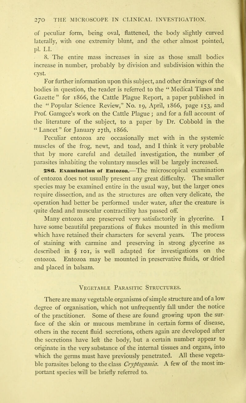 of peculiar form, being oval, flattened, the body slightly curved laterally, with one extremity blunt, and the other almost pointed, pi. LI. 8. The entire mass increases in size as those small bodies increase in number, probably by division and subdivision within the cyst. For further information upon this subject, and other drawings of the bodies in question, the reader is referred to the  Medical Times and Gazette for 1866, the Cattle Plague Report, a paper published in the ''Popular Science Review, No. 19, April, 1866, page 153, and Prof. Gamgee's work on the Cattle Plague ; and for a full account of the literature of the subject, to a paper by Dr. Cobbold in the Lancet for January 27th, 1866. Peculiar entozoa are occasionally met with in the systemic muscles of the frog, newt, and toad, and I think it very probable that by more careful and detailed investigation, the number of parasites inhabiting the voluntary muscles will be largely increased. 286. Examination of Entozoa.—The microscopical examination of entozoa does not usually present any great difficulty. The smaller species may be examined entire in the usual way, but the larger ones require dissection, and as the structures are often very delicate, the operation had better be performed under water, after the creature is quite dead and muscular contractility has passed off. Many entozoa are preserved very satisfactorily in glycerine. I have some beautiful preparations of flukes mounted in this medium which have retained their characters for several years. The process of staining with carmine and preserving in strong glycerine as described in § loi, is well adapted for investigations on the entozoa. Entozoa may be mounted in preservative fluids, or dried and placed in balsam. Vegetable Parasitic Structures. There are many vegetable organisms of simple structure and of a low degree of organisation, which not unfrequently fall under the notice of the practitioner. Some of these are found growing upon the sur- face of the skin or mucous membrane in certain forms of disease, others in the recent fluid secretions, others again are developed after the secretions have left the body, but a certain number appear to originate in the very substance of the internal tissues and organs, into which the germs must have previously penetrated. All these vegeta- ble parasites belong to the class Cryptogamia, A few of the most im- portant species will be briefly referred to.