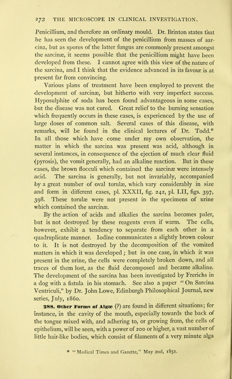 Penicillium, and therefore an ordinary mould. Dr. Brinton states that he has seen the development of the penicillium from masses of sar- cina, but as spores of the latter fungus are commonly present amongst the sarcinae, it seems possible that the penicillium might have been developed from these. I cannot agree with this view of the nature of the sarcina, and I think that the evidence advanced in its favour is at present far from convincing. Various plans of treatment have been employed to prevent the development of sarcinae, but hitherto with very imperfect success. Hyposulphit-e of soda has been found advantageous in some cases, but the disease was not cured. Great relief to the burning sensation which frequently occurs in these cases, is experienced by the use of large doses of common salt. Several cases of this disease, with remarks, will be found in the clinical lectures of Dr. Todd.^ In all those which have come under my own observation, the matter in which the sarcina was present was acid, although in several instances, in consequence of the ejection of much clear fluid (pyrosis), the vomit generally, had an alkaline reaction. But in these cases, the brown flocculi which contained the sarcirise were intensely acid. The sarcina is generally, but not invariably, accompanied by a great number of oval torulse, which vary considerably in size and form in different cases, pi. XXXII, fig. 242, pi. LII, figs. 397, 398. These torulae were not present in the specimens of urine which contained the sarcinae. By the action of acids and alkalies the sarcina becomes paler, but is not destroyed by these reagents even if warm. The cells, however, exhibit a tendency to separate from each other in a quadruplicate manner. Iodine communicates a slightly brown colour to it. It is not destroyed by the decomposition of the vomited matters in which it was developed ; but in one case, in which it was present in the urine, the cells were completely broken down, and all traces of them lost, as the fluid decomposed and became alkaline. The development of the sarcina has been investigated by Frerichs in a dog with a fistula in his stomach. See also a paper On Sarcina Ventriculi, by Dr. John Lowe, Edinburgh Philosophical Journal, new series, July, i860. 288. other Forms of Aigse (?) are found in different situations; for instance, in the cavity of the mouth, especially towards the back of the tongue mixed with, and adhering to, or growing from, the cells of epithelium, will be seen, with a power of 200 or higher, a vast number of little hair-like bodies, which consist of filaments of a very minute alga * Medical Times and Gazette, May 2nd, 1851.