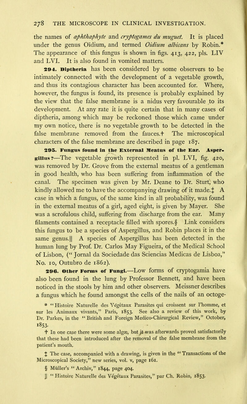 the names of aphthaphyte and cryptogames du 7nuguet. It is placed under the genus Oidium, and termed Oidium albicans by Robin.* The appearance of this fungus is shown in figs. 413, 422, pis. LIV and LVI. It is also found in vomited matters. 294. Diptheria has been considered by some observers to be intimately connected with the development of a vegetable growth, and thus its contagious character has been accounted for. Where, however, the fungus is found, its presence is probably explained by the view that the false membrane is a nidus very favourable to its development. At any rate it is quite certain that in many cases of diptheria, among which may be reckoned those which came under my own notice, there is no vegetable growth to be detected in the false membrane removed from the fauces.f The microscopical characters of the false membrane are described in page 187. 295. Fungus found in the External Meatus of the Ear. Asper- giUus?—The vegetable growth represented in pi. LVI, fig. 420, was removed by Dr. Grove from the external meatus of a gentleman in good health, who has been suffering from inflammation of the canal. The specimen was given by Mr. Deane to Dr. Sturt', who kindly allowed me to have the accompanying drawing of it made. J A case in which a fungus, of the same kind in all probability, was found in the external meatus of a girl, aged eight, is given by Mayer. She was a scrofulous child, suffering from discharge from the ear. Many filaments contained a receptacle filled with spores.§ Link considers this fungus to be a species of Aspergillus, and Robin places it in the same genus. || A species of Aspergillus has been detected in the human lung by Prof Dr. Carlos May Figueira, of the Medical School of Lisbon, ( Jornal da Sociedade das Sciencias Medicas de Lisboa, No. 10, Outubro de 1862). 296. other Forms of Fungi.—Low forms of cryptogamia have also been found in the lung by Professor Bennett, and have been noticed in the stools by him and other observers. Meissner describes 3. fungus which he found amongst the cells of the nails of an octoge- * Histoire Naturelle des Vegetaux Parasites qui croissent sur rhomme, et sur les Animaux vivants, Paris, 1853. See also a review of this work, by Dr. Parkes, in the  British and Foreign Medico-Chimrgical Review, October, 1853. + In one case there were some algae, but )± was afterwards proved satisfactorily that these had been introduced after the removal of the false membrane from the patient's mouth. X The case, accompanied with a drawing, is given in the Transactions of the Microscopical Society, new series, vol. v, page 161. § Miiller's ** Archiv, 1844, page 404. ]1  Ilistoire Naturelle des Vegetaux Parasites, par Ch. Robin, 1853.