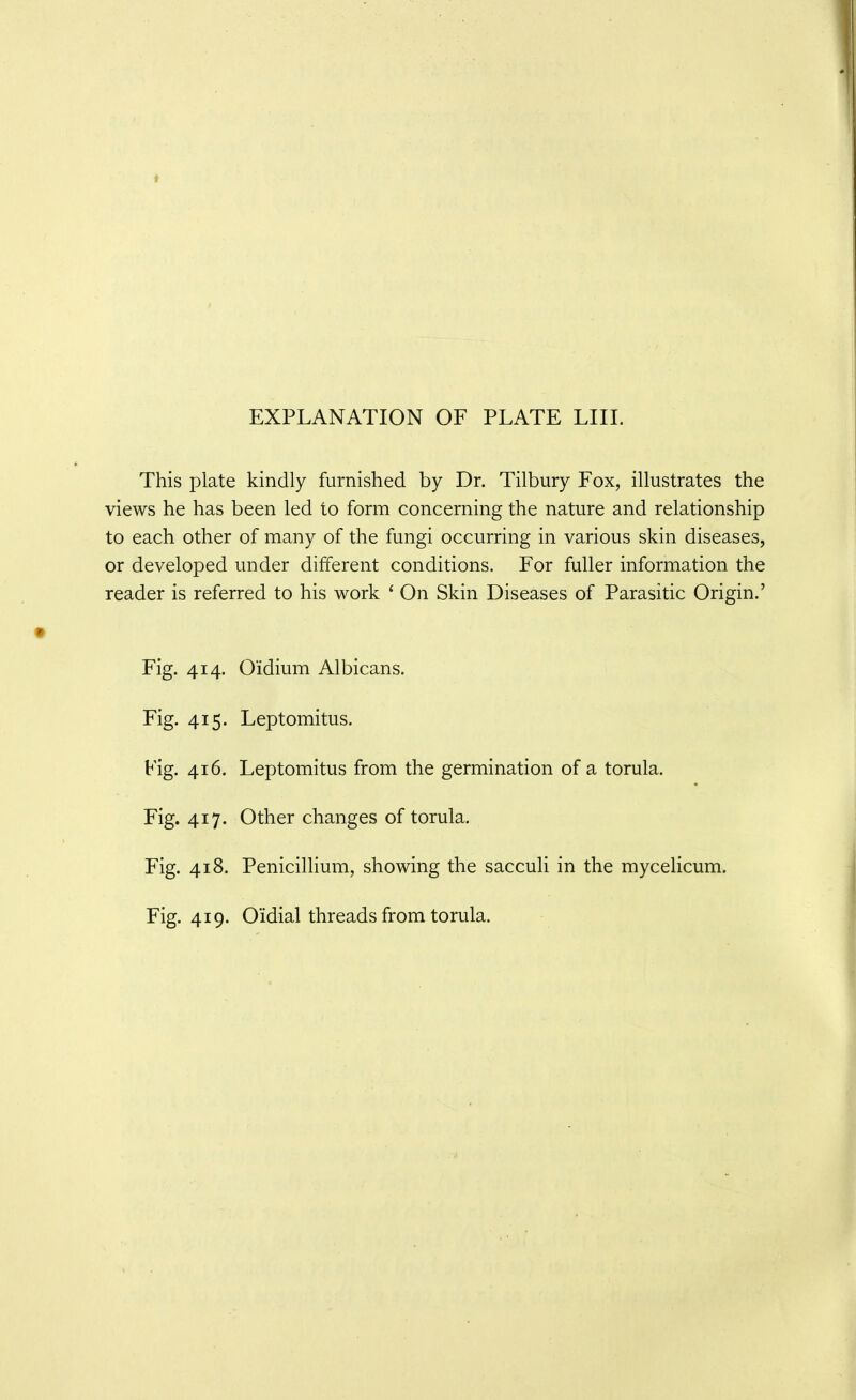 This plate kindly furnished by Dr. Tilbury Fox, illustrates the views he has been led to form concerning the nature and relationship to each other of many of the fungi occurring in various skin diseases, or developed under different conditions. For fuller information the reader is referred to his work ' On Skin Diseases of Parasitic Origin.' Fig. 414. Oidium Albicans. Fig. 415. Leptomitus. Fig. 416. Leptomitus from the germination of a torula. Fig. 417. Other changes of torula. Fig. 418. Penicillium, showing the sacculi in the mycelicum. Fig. 419. Oidial threads from torula.