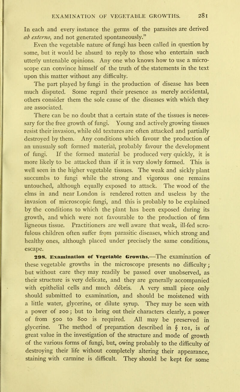 In each and every instance the germs of the parasites are derived ab exter?io, and not generated spontaneously. Even the vegetable nature of fungi has been called in question by some, but it would be absurd to reply to those who entertain such utterly untenable opinions. Any one who knows how to use a micro- scope can convince himself of the truth of the statements in the text upon this matter without any difficulty. The part played by fungi in the production of disease has been much disputed. Some regard their presence as merely accidental, others consider them the sole cause of the diseases with which they are associated. There can be no doubt that a certain state of the tissues is neces- sary for the free growth of fungi. Young and actively growing tissues resist their invasion, while old textures are often attacked and partially destroyed by them. Any conditions which favour the production of an unusualy soft formed material, probably favour the development of fungi. If the formed material be produced very quickly, it is more likely to be attacked than if it is very slowly formed. This is well seen in the higher vegetable tissues. The weak and sickly plant succumbs to fungi while the strong and vigorous one remains untouched, although equally exposed to attack. The wood of the elms in and near London is rendered rotten and useless by the invasion of microscopic fungi, and this is probably to be explained by the conditions to which the plant has been exposed during its growth, and which were not favourable to the production of firm ligneous tissue. Practitioners are well aware that weak, ill-fed scro- fulous children often suffer from parasitic diseases, which strong and healthy ones, although placed under precisely the same conditions, escape. 298. Examination of Vegetable Growths.—The examination of these vegetable growths in the microscope presents no difficulty; but without care they may readily be passed over unobserved, as their structure is very delicate, and they are generally accompanied with epithelial cells and much debris. A very small piece only should submitted to examination, and should be moistened with a little water, glycerine, or dilute syrup. They may be seen with a power of 200; but to bring out their characters clearly, a power of from 500 to 800 is required. All may be preserved in glycerine. The method of preparation described in § loi, is of great value in the investigation of the structure and mode of growth of the various forms of fungi, but, owing probably to the difficulty of destroying their life without completely altering their appearance, staining with carmine is difficult. They should be kept for some
