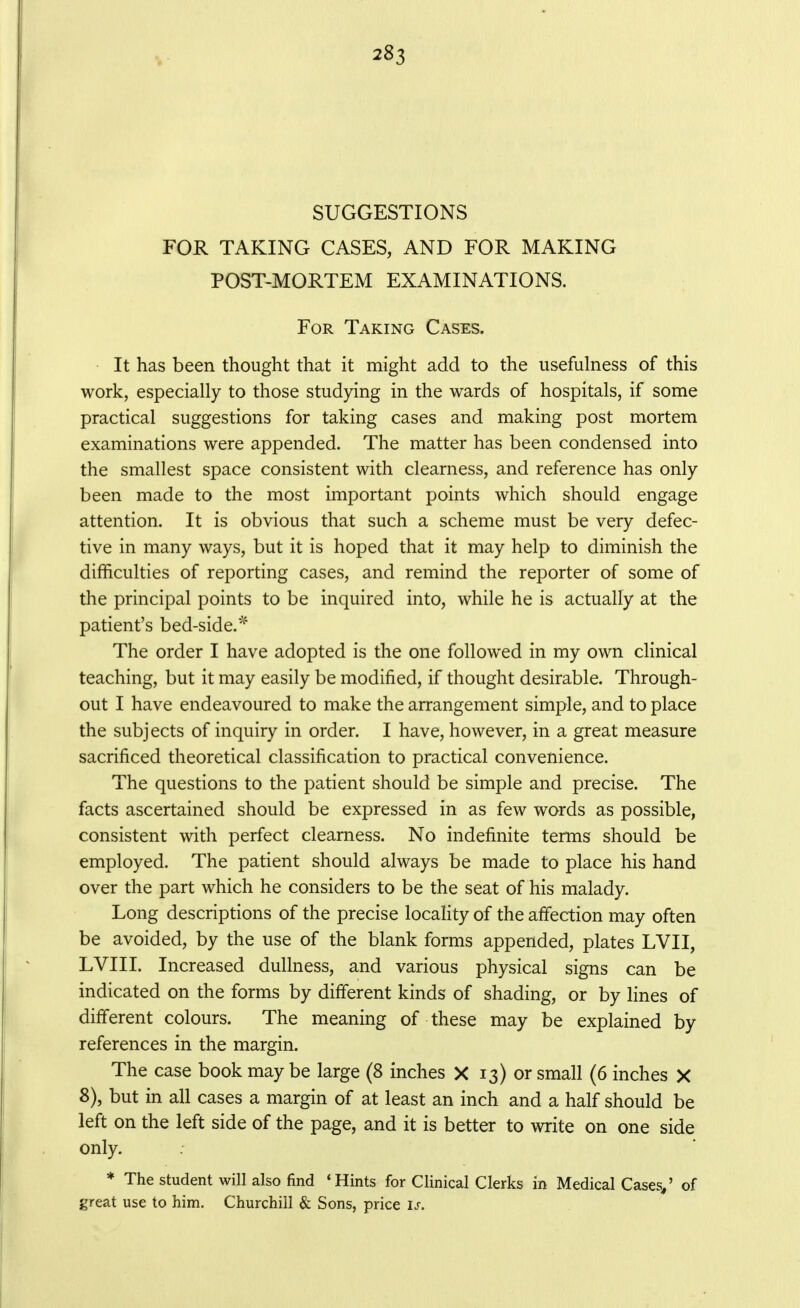 SUGGESTIONS FOR TAKING CASES, AND FOR MAKING POST-MORTEM EXAMINATIONS. For Taking Cases. • It has been thought that it might add to the usefulness of this work, especially to those studying in the wards of hospitals, if some practical suggestions for taking cases and making post mortem examinations were appended. The matter has been condensed into the smallest space consistent with clearness, and reference has only been made to the most important points which should engage attention. It is obvious that such a scheme must be very defec- tive in many ways, but it is hoped that it may help to diminish the difficulties of reporting cases, and remind the reporter of some of the principal points to be inquired into, while he is actually at the patient's bed-side.^ The order I have adopted is the one followed in my own clinical teaching, but it may easily be modified, if thought desirable. Through- out I have endeavoured to make the arrangement simple, and to place the subjects of inquiry in order. I have, however, in a great measure sacrificed theoretical classification to practical convenience. The questions to the patient should be simple and precise. The facts ascertained should be expressed in as few words as possible, consistent with perfect clearness. No indefinite terms should be employed. The patient should always be made to place his hand over the part which he considers to be the seat of his malady. Long descriptions of the precise locaHty of the affection may often be avoided, by the use of the blank forms appended, plates LVII, LVIII. Increased dullness, and various physical signs can be indicated on the forms by different kinds of shading, or by lines of different colours. The meaning of these may be explained by references in the margin. The case book may be large (8 inches X 13) or small (6 inches X 8), but in all cases a margin of at least an inch and a half should be left on the left side of the page, and it is better to write on one side only. * The student will also find 'Hints for Clinical Clerks in Medical Cases/ of great use to him. Churchill & Sons, price is.