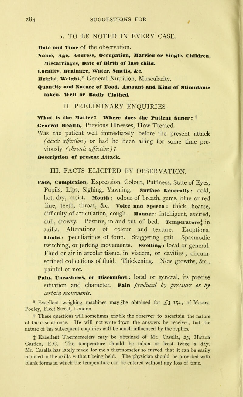 I. TO BE NOTED IN EVERY CASE. Date and Time of the observation. :Naine, Age, Address, Occupation, Married or Single, Children, Miscarriages, Date of Birth of last child. Locality, Drainage, Water, Smells, &c. Height, Weight,* General Nutrition, Muscularity. Quantity and Nature of Food, Amount and Kind of Stimulants taken. Well or Badly Clothed. II. PRELIMINARY ENQUIRIES. What is the Matter? Where does the Patient Suffer?f General Health, Previous Illnesses, How Treated. Was the patient well immediately before the present attack (acute affection) or had he been aiHng for some time pre- viously (chronic affection) 2 Description of present Attack. HI. FACTS ELICITED BY OBSERVATION. Face, Complexion, Expression, Colour, Puffiness, State of Eyes, Pupils, Lips, Sighing, Yawning. Surface Generally: cold, hot, dry, moist. Mouth: odour of breath, gums, blue or red line, teeth, throat, &c. Voice and Speech: thick, hoarse, difficulty of articulation, cough. Manner: intelligent, excited, dull, drowsy. Posture, in and out of bed. Temperature} in axilla. Alterations of colour and texture. Eruptions, liimbs: peculiarities of form. Staggering gait. Spasmodic twitching, or jerking movements. SweUing : local or general. Fluid or air in areolar tissue, in viscera, or cavities ; circum- scribed collections of fluid. Thickening. New growths, &c., painful or not. Pain, Uneasiness, or Discomfort: local or general, its precise situation and character. Pain produced by pressure or by certain movements. * Excellent weighing machines may [be obtained for 15^-., of Messrs. Pooley, Fleet Street, London. t These questions will sometimes enable the observer to ascertain the nature of the case at once. He will not write down the answers he receives, but the nature of his subsequent enquiries will be much influenced by the replies. X Excellent Thermometers may be obtained of Mr, Casella, 23, Hatton Garden, E.C. The temperature should be taken at least twice a day. Mr. Casella has lately made for me a thermometer so curved that it can be easily retained in the axilla without being held. The physician should be provided with blank forms in which the temperature can be entered without any loss of time.