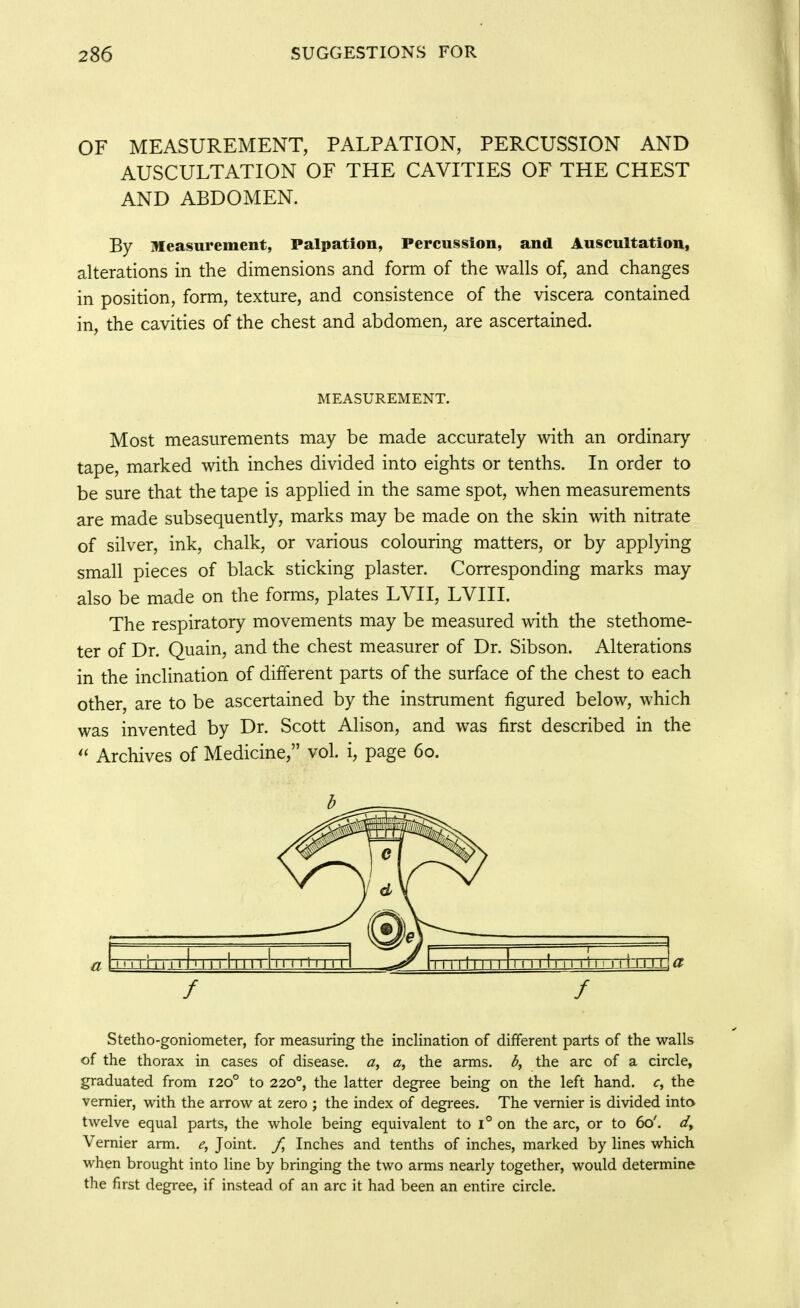 OF MEASUREMENT, PALPATION, PERCUSSION AND AUSCULTATION OF THE CAVITIES OF THE CHEST AND ABDOMEN. By Measurement, Palpation, Percussion, and Auscultation, alterations in the dimensions and form of the walls of, and changes in position, form, texture, and consistence of the viscera contained in, the cavities of the chest and abdomen, are ascertained. MEASUREMENT. Most measurements may be made accurately with an ordinary tape, marked mth inches divided into eights or tenths. In order to be sure that the tape is applied in the same spot, when measurements are made subsequently, marks may be made on the skin with nitrate of silver, ink, chalk, or various colouring matters, or by applying small pieces of black sticking plaster. Corresponding marks may also be made on the forms, plates LVII, LVIII. The respiratory movements may be measured with the stethome- ter of Dr. Quain, and the chest measurer of Dr. Sibson. Alterations in the inclination of different parts of the surface of the chest to each other, are to be ascertained by the instrument figured below, which was invented by Dr. Scott Alison, and was first described in the Archives of Medicine, vol. i, page 60. Stetho-goniometer, for measuring the inclination of different parts of the walls of the thorax in cases of disease, a, a, the arms, the arc of a circle, graduated from 120° to 220°, the latter degree being on the left hand, c, the vernier, with the arrow at zero ; the index of degrees. The vernier is divided into twelve equal parts, the whole being equivalent to i° on the arc, or to 60'. Vernier arm. <?, Joint. /, Inches and tenths of inches, marked by lines which when brought into line by bringing the two arms nearly together, would determine the first degree, if instead of an arc it had been an entire circle.