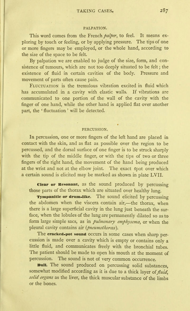 PALPATION. This word comes from the French palper^ to feel. It means ex- ploring by touch or feeling, or by applying pressure. The tips of one or more fingers may be employed, or the whole hand, according to the size of the space to be felt. By palpation we are enabled to judge of the size, form, and con- sistence of tumours, which are not too deeply situated to be felt; the existence of fluid in certain cavities of the body. Pressure and movement of parts often cause pain. Fluctuation is the tremulous \dbration excited in fluid which has accumulated in a cavity -vnth elastic walls. If vibrations are communicated to one portion of the wall of the cavity \sith the finger of one hand, while the other hand is appHed flat over another part, the ' fluctuation ' will be detected. * PERCUSSION. In percussion, one or more fingers of the left hand are placed in contact 'v\dth the skin, and as flat as possible over the region to be percussed, and the dorsal surface of one finger is to be struck sharply with the tip of the middle finger, or with the tips of tvvo or three fingers of the right hand, the movement of the hand being produced at the ^^Tist and not at the elbow joint. The exact Spot over which a certain sound is elicited may be marked as sho^^^l in plate LVII. Clear or Resonant, as the sound produced by percussing those parts of the thorax which are situated over healthy lung. Tympanitic or drum-like. The sound elicited by percussing the abdomen when the viscera contain air,—the thorax, when there is a large superficial cavity in the lung just beneath the sur- face, when the lobules of the lung are permanently dilated so as to form large simple sacs, as in pulmonary e7?iphyse??ia, or when the pleural cavity contains air {pneumothorax). The cracked-pot sound occurs in some cases when sharp per- cussion is made over a cavity which is empty or contains only a little fluid, and communicates freely with the bronchial tubes. The patient should be made to open his mouth at the moment of percussion. The sound is not of very common occurrence. Duu. The sound produced on percussing soHd substances, somewhat modified according as it is due to a thick layer fluid, solid organs as the liver, the thick muscular substance of the limbs or the bones.