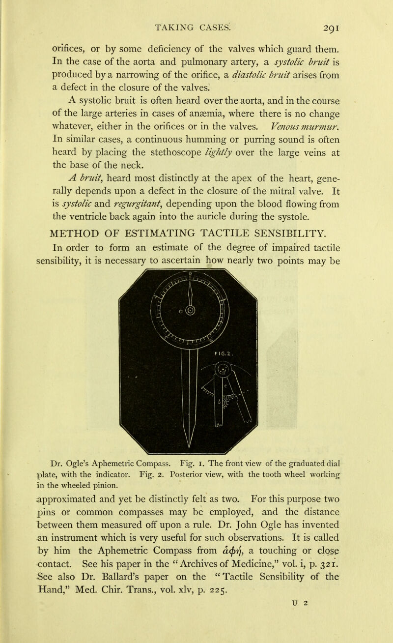 orifices, or by some deficiency of the valves which guard them. In the case of the aorta and pulmonary artery, a systolic bruit is produced by a narrowing of the orifice, a diastolic bruit arises from a defect in the closure of the valves. A systolic bruit is often heard over the aorta, and in the course of the large arteries in cases of anaemia, where there is no change whatever, either in the orifices or in the valves. Venous murmur. In similar cases, a continuous humming or purring sound is often heard by placing the stethoscope lightly over the large veins at the base of the neck. A bruit, heard most distinctly at the apex of the heart, gene- rally depends upon a defect in the closure of the mitral valve. It is systolic and regurgitant, depending upon the blood flowing from the ventricle back again into the auricle during the systole. METHOD OF ESTIMATING TACTILE SENSIBILITY. In order to form an estimate of the degree of impaired tactile sensibility, it is necessary to ascertain how nearly two points may be Dr. Ogle's Aphemetric Compass. Fig. i. The fi^ont view of the graduated dial plate, with the indicator. Fig, 2. Posterior view, with the tooth wheel working in the wheeled pinion. approximated and yet be distinctly felt as two. For this purpose two pins or common compasses may be employed, and the distance ibetween them measured ofi upon a rule. Dr. John Ogle has invented an instrument which is very useful for such observations. It is called by him the Aphemetric Compass from a<^r\, a touching or close ■contact. See his paper in the Archives of Medicine, vol. i, p. 321. See also Dr. Ballard's paper on the Tactile Sensibility of the Hand, Med. Chir. Trans., vol. xlv, p. 225. u 2