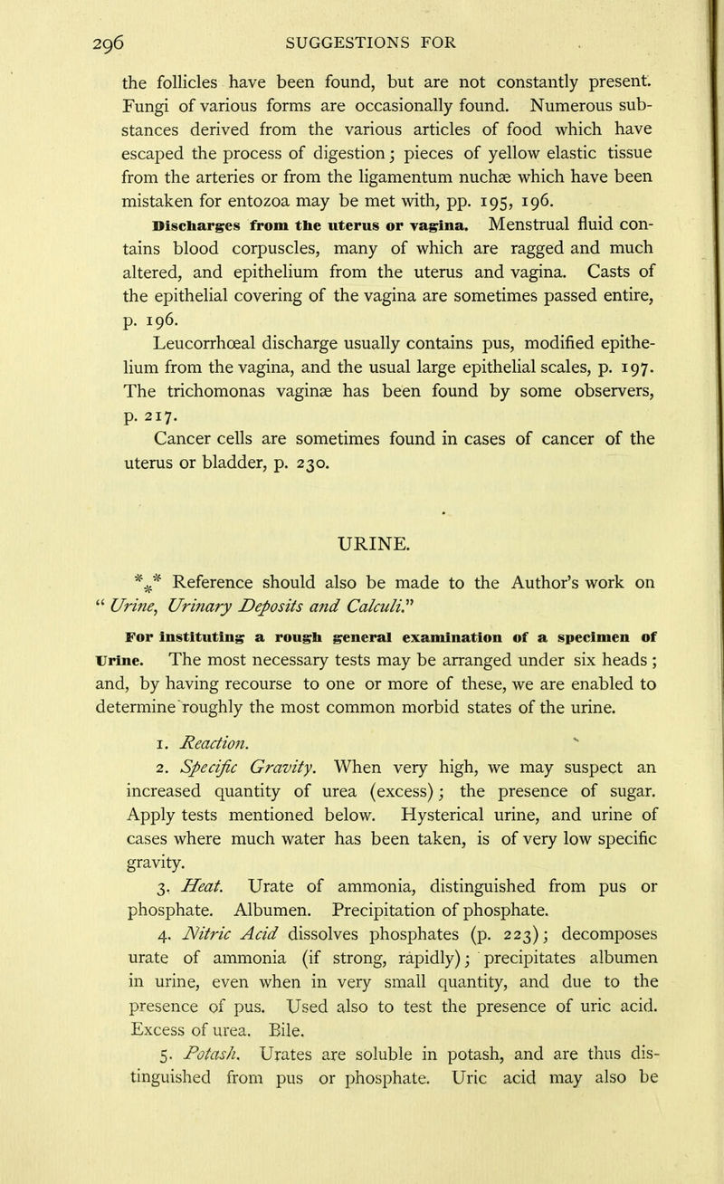 the follicles have been found, but are not constantly present. Fungi of various forms are occasionally found. Numerous sub- stances derived from the various articles of food which have escaped the process of digestion; pieces of yellow elastic tissue from the arteries or from the ligamentum nuchse which have been mistaken for entozoa may be met with, pp. 195, 196. Discharges from the uterus or ya^na. Menstrual fluid con- tains blood corpuscles, many of which are ragged and much altered, and epithelium from the uterus and vagina. Casts of the epithelial covering of the vagina are sometimes passed entire, P- 196. Leucorrhoeal discharge usually contains pus, modified epithe- lium from the vagina, and the usual large epithelial scales, p. 197. The trichomonas vaginae has been found by some observers, p. 217. Cancer cells are sometimes found in cases of cancer of the uterus or bladder, p. 230. URINE. ^^^ Reference should also be made to the Author's work on  Urine, Urinary Deposits and Calculi.^'' For instituting a rough general examination of a specimen of Urine. The most necessary tests may be arranged under six heads ; and, by having recourse to one or more of these, we are enabled to determine roughly the most common morbid states of the urine. 1. Reactio7i. ^ 2. Specific Gravity. When very high, we may suspect an increased quantity of urea (excess); the presence of sugar. Apply tests mentioned below. Hysterical urine, and urine of cases where much water has been taken, is of very low specific gravity. 3. Heat. Urate of ammonia, distinguished from pus or phosphate. Albumen. Precipitation of phosphate. 4. Nitric Acid dissolves phosphates (p. 223); decomposes urate of ammonia (if strong, rapidly); precipitates albumen in urine, even when in very small quantity, and due to the presence of pus. Used also to test the presence of uric acid. Excess of urea. Bile. 5. Potash. Urates are soluble in potash, and are thus dis- tinguished from pus or phosphate. Uric acid may also be
