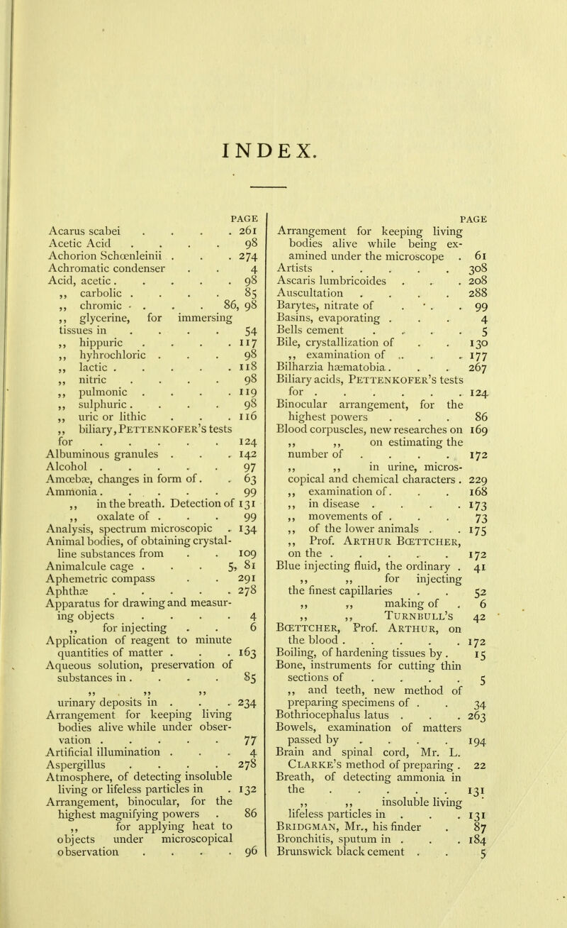INDEX. PAGE Acarus scabei . . . .261 Acetic Acid .... 98 Achorion Schoenleinii . . -274 Achromatic condenser . . 4 Acid, acetic 98 ,, carbolic .... 85 chromic • . . . 86, 98 glycerine, for immersing tissues in .... 54 hippuric . . . • Ii7 ,, hyhrochloric ... 98 lactic . . . . .118 nitric .... 9^ ,, pulmonic . . . '119 ,, sulphuric.... 98 uric or lithic . . .116 biliary, Pettenkofer's tests for 124 Albuminous granules . . ,142 Alcohol ..... 97 Amoebae, changes in form of. - 63 Amnionia. . . . . 99 ,, in the breath. Detection of 131 ,, oxalate of . . . 99 Analysis, spectrum microscopic . 134 Animal bodies, of obtaining crystal- line substances from . . 109 Animalcule cage . . • 5? Aphemetric compass . . 291 Aphthae 278 Apparatus for drawing and measur- ing objects .... 4 ,, for injecting . . 6 Application of reagent to minute quantities of matter . . .163 Aqueous solution, preservation of substances in. . - . 85  '?  urinary deposits in . . . 234 Arrangement for keeping living bodies alive while under obser- vation ..... 77 Artificial illumination ... 4 Aspergillus .... 278 Atmosphere, of detecting insoluble living or lifeless particles in -132 Arrangement, binocular, for the highest magnifying powers . 86 ,, for applying heat to objects under microscopical observation . . . .96 PAGE Arrangement for keeping living bodies alive while being ex- amined under the microscope . 61 Artists ..... 308 Ascaris lumbricoides . . . 208 Auscultation .... 288 Barytes, nitrate of . • . -99 Basins, evaporating ... 4 Bells cement . ... . 5 Bile, crystallization of . .130 ,, examination of .. . - 177 Bilharzia haematobia. . . 267 Biliary acids, Pettenkofer's tests for . . , , . .124 Binocular arrangement, for the highest powers ... 86 Blood corpuscles, new researches on 169 ,, ,, on estimating the number of . . . . 172 ,, ,, in urine, micros- copical and chemical characters . 229 ,, examination of. . . 168 ,, in disease . . . .173 ,, movements of . . . 73 ,, of the lower animals . -175 ,, Prof. Arthur Bcettcher, on the . . . . .172 Blue injecting fluid, the ordinary . 41 for injecting the finest capillaries , . 52 ,j making of . 6 ,, Turnbull's 42 Bcettcher, Prof Arthur, on the blood . . . . .172 Boiling, of hardening tissues by . 15 Bone, instruments for cutting thin sections of .... 5 ,, and teeth, new method of preparing specimens of . . 34 Bothriocephalus latus . . , 263 Bowels, examination of matters passed by , , , .194 Brain and spinal cord, Mr. L. Clarke's method of preparing . 22 Breath, of detecting ammonia in the 131 ,, ,, insoluble living lifeless particles in . . .131 Bridgman, Mr., his finder . 87 Bronchitis, sputum in . . .184 Brunswick black cement . . 5
