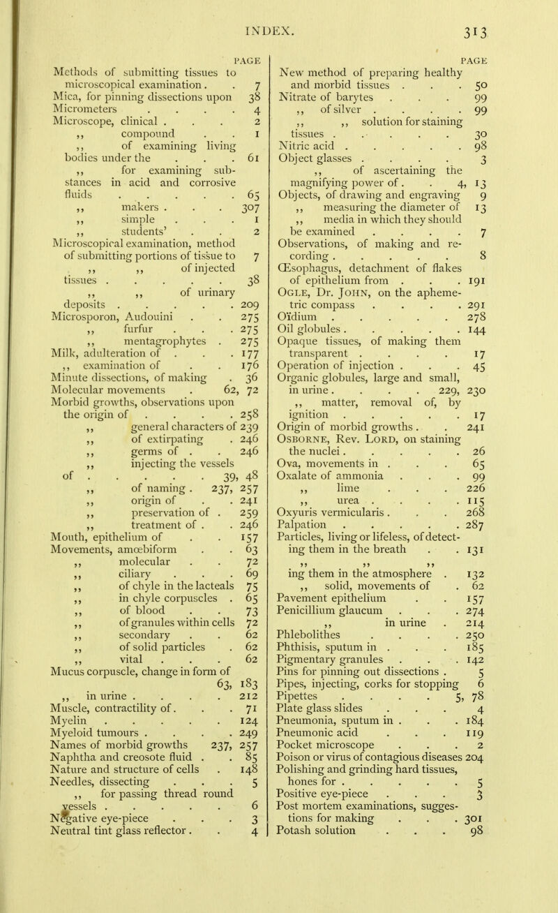 PAGE Methods of submitting tissues to microscopical examination. Mica, for pinning dissections upon Micrometers .... Microscope, clinical , compound of examining living bodies under the ,, for examining sub- in acid and corrosive 7 38 4 2 I 61 stances fluids 0 307 62, I 2 7 38 209 275 275 275 177 176 36 72 of makers . simple stuclents' Microscopical examination, method of submitting portions of tissue to of injected tissues ..... ,, of lu'inary deposits ..... Microsporon, Audouini furfur mentagrophytes . Millc, adulteration of . ,, examination of Minute dissections, of making Molecular movements Morbid growths, observations upon the origin of . . . . 258 ,, general characters of 239 of extirpating . 246 germs of . . 246 injecting the vessels . 39 „ of nammg . 237, origin of preservation of ,, treatment of . Mouth, epithelium of Movements, amoebiform ,, molecular ciliary ,, of chyle in the lacteals ,, in chyle corpuscles ,, of blood ,, of granules within cells ,, secondary ,, of solid particles ,, vital Mucus corpuscle, change in form of ,, in urine .... Muscle, contractility of. Myelin Myeloid tumours .... Names of morbid growths Naphtha and creosote fluid Nature and structure of cells Needles, dissecting for passing thread round vessels ..... N^ative eye-piece Neutral tint glass reflector. 237, , 48 257 241 259 246 157 63 72 69 75 65 73 72 62 62 62 183 212 71 124 249 257 85 148 5 PAGE New method of preparing healthy and morbid tissues . . -5° Nitrate of barytes ... 99 ,, of silver . . . -99 ,, ,, solution for staining tissues . .■ . . . 30 Nitric acid . . . . .98 Object glasses .... 3 ,, of ascertaining the magnifying power of. . 4? 13 Objects, of drawing and engraving 9 ,, measuring the diameter of 13 ,, media in which they should be examined .... 7 Observations, of making and re- cording ..... 8 Oesophagus, detachment of flakes of epithelium from , . .191 Ogle, Dr. John, on the apheme- tric compass . . . .291 Oidium . . . . .278 Oil globules ..... 1^4 Opaque tissues, of making them transparent . . . . 17 Operation of injection . . -45 Organic globules, large and small, in urine .... 229, 230 ,, matter, removal of, by ignition . , . . -17 Origin of morbid growths . . 241 Osborne, Rev. Lord, on staining the nuclei. . . . .26 Ova, movements in . . . 65 Oxalate of ammonia . . .99 lime . . . 226 ,, urea . . . -US Oxyuris vermicularis. . . 268 Palpation . . . . .287 Particles, living or lifeless, of detect- ing them in the breath . -131 >5 J> >> ing them in the atmosphere . 132 ,, solid, movements of . 62 Pavement epithelium . . 157 Penicillium glaucum . . .274 ,, in urine . 214 Phlebolithes .... 250 Phthisis, sputum in . . . 185 Pigmentary granules . . .142 Pins for pinning out dissections . 5 Pipes, injecting, corks for stopping 6 Pipettes . . . . 5, 78 Plate glass slides ... 4 Pneumonia, sputum in . . .184 Pneumonic acid . . . 119 Pocket microscope ... 2 Poison or virus of contagious diseases 204 Polishing and grinding hard tissues, hones for ..... 5 Positive eye-piece ... 3 Post mortem examinations, sugges- tions for making . . .301 Potash solution . . . 98