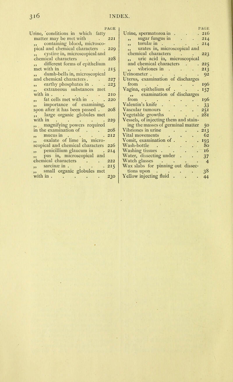 PAGE Urine, 'conditions in which fatty matter may be met with . 221 containing blood, microsco- pical and chemical characters . 229 ,, cystine in, microscopical and chemical characters . . 228 different forms of epithelium met with in . . . .215 dumb-bells in, microscopical and chemical characters. . 227 ,, earthy phosphates in . . 223 ,, extraneous substances jiiet with in . . . . .210 fat cells met with in . . 220 importance of examining, soon after it has been passed . 208 large organic globules met with in .... . 229 ,, magnifying powers required in the examination of . . 208 mucus in . . . , 212 oxalate of lime in, micro- scopical and chemical characters 226 penicillium glaucum in .214 ,, pus in, microscopical and chemical characters . . 222 sarcinse in . . . . 215 ,, small organic globules met with in 230 PAGE Urine, spermatozoa in . . .216 ,, sugar fungus in . . 214 ,, torulas in , . . .214 ,, urates in, microscopical and chemical characters . . 223 ,, uric acid in, microscopical and chemical characters . . 225 ,, vibriones in . . . 213 Urinometer . . . . -92 Uterus, examination of discharges from ..... 196 Vagina, epithelium of . . -157 ,, examination of discharges from ..... 196 Valentin's knife . . . -33 Vascular tumours . . .251 Vegetable growths . . . 281 Vessels, of injecting them and stain- ing the masses of germinal matter 50 Vibriones in urine . . .213 Vital movements ... 62 Vomit, examination of . . .193 Wash-bottle . . . . 80 Washing tissues . . . .16 Water, dissecting under . . 37 Watch glasses .... 4 Wax slabs for pinning out dissec- tions upon .... 38 Yellow injecting fluid . . .44