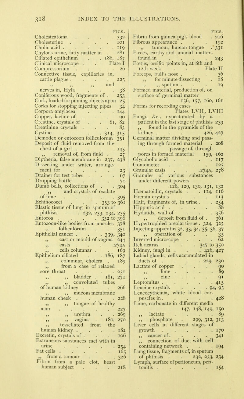 FIGS. Cholesteatoma . . . . 332 Cholesterine .... loi Cholic acid . . . . .119 Chylous urine, fatty matter in . 281 Ciliated epithelium . . 186, 187 Clinical microscope . . Plate I Compressorium . . . .26 Connective tissue, capillaries in, cattle plague . . . .225 nerves in, Hyla . . .38 Coniferous wood, fragments of . 253 Cork, loaded for pinning objects upon 25 Corks for stopping injecting pipes 34 Corpora amylacea . . .144 Copper, lactate of . . . 90 Creatine, crystals of . . 81, 82 Creatinine crystals ... 83 Cystine . . . . 314, 315 Demodex or entozoon folliculorum 351 Deposit of fluid removed from the chest of a girl , . . -145 removal of, from fluid . 27 Diptheria, false membrane in 237, 238 Dissecting under v^ater, arrange- ment for .... 23 Drainer for test tubes . . -67 Dropping bottle ... 70 Dumb bells, collections of . . 304 ,, and crystals of oxalate of lime ..... 305 Echinococci . . . 353 to 361 Elastic tissue of lung in sputum of phthisis . . 232, 233, 234, 235 Entozoa .... 352 to 396 Entozoon-like bodies from muscles 378 ,, folliculorum . . 351 Epithelial cancer . . . 339, 340 cast or mould of vagina 244 casts . . . •274A cells columnar , . 169 Epithelium ciliated . . 186, 187 columnar, cholera . 189 from a case of relaxed sore throat . . . .231 ,, bladder . 181, 271 ,, ,, convoluted tubes of human kidney . . . 266 ,, ,, mucous membrane human cheek .... 228 ,, ,, tongue of healthy man ..... 227 ,, urethra . . 269 ,, vagina . 180, 270 ,, tessellated from the human kidney . . . ,182 Excretin, crystals of . . . 106 Extraneous substances met with in urine ..... 254 Fat cells 165 ,, from a tumour . . . 326 Fibrin from a pale clot, heart hiunan subject . . . 218 FIGS. Fibrin from guinea pig's blood . 216 Fibrous appearance . . .192 ,, tumour, human tongue - 331 Faeces, earthy and animal matters found in . . . . 243 Foetus, ossific points in, at 8th and 12th week . . . Plate II Forceps, bull's nose ... 36 ,, for minute dissecting . 18 ,, ,, sputum . . . 19 Formed material, production of, on surface of germinal matter 156, 157, 160, 161 Forms for recording cases Plates LVII, LVIII Fungi, &c,, expectorated by a patient in the last stage of phthisis 239 ,, found in the pyramids of the kidney .... 426, 427 Germinal matter dividing and pass- ing through formed material . 208 ,, passage of, through pores in formed material 159, 162 Glycoholic acid . . . • II7 Goniometer . . . .125 Granular casts . . .274A, 278 Granules of various substances under different powers 128, 129, 130, 131, 132 Hgematoidin, crystals . . 114, 116 Haemin crystals . . .113 Hair, fragments of, in urine . . 254 Hippuric acid .... 88 Hydatids, wall of . . • 35^ ,, deposit from fluid of . 361 Hypertrophied areolar tissue . 324, 325 Injecting apparatus 32, 33, 34, 35, 36, 37 ,, operation of . . 35 Inverted microscope . . .62 Itch acarus . . . 347 to 350 Kidney, fungi in . . . 426, 427 Labial glands, cells accumulated in ducts of . . . . 229, 230 Lactate of copper . . . 90 lime . . . .89 ,, zinc ... 91 Leptomitus . . . . -415 Leucine crystals . . . 94, 95 Leucocythemia, white blood cor- puscles in. . . . .428 Lime, carbonate in different media 147, 148, 149, 150 ,, lactate . . . .89 ,, phosphate . 299, 312, 313 Liver cells in different stages of growth . . . . .170 ,, cancer of. . . . 341 ,, connection of duct with cell containing network . . -194 Lung tissue, fragments of, in sputum of phthisis . 232, 233, 234 Lymph, suiface of peritoneum, peri- tonitis . . . . .154