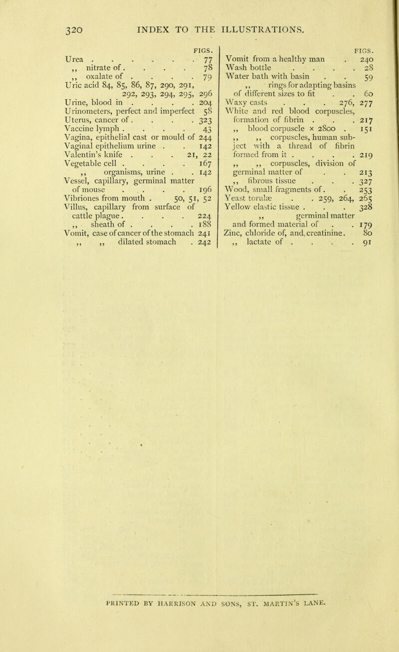 FIGS. Urea . . . . . . 77 nitrate of. . , . 78 oxalate of . . . -79 Uric acid 84, 85, 86, 87, 290, 291, 292, 293, 294, 295, 296 Urine, blood in . . . . 204 Urinometers, perfect and imperfect 58 Uterus, cancer of . . . . 323 Vaccine lymph . , . . 43 Vagina, epithelial cast or mould of 244 Vaginal epithelium urine . . 142 Valentin's knife . . . 21, 22 Vegetable cell . . . ,167 ,, organisms, urine , . 142 Vessel, capillary, germinal matter of mouse ... . . 196 Vibriones from mouth . 50, 51, 52 Villus, capillary from surface of cattle plague.... 224 ,, sheath of . . . . 188 Vomit, case of cancer of the stomach 241 ,, dilated stomach . 242 FIGS. Vomit from a healthy man , 240 Wash bottle . . . .28 Water bath with basin . . 59 ,, rings for adapting basins of different sizes to fit . . 60 Waxy casts . . . 276, 277 VvHiite and red blood corpuscles, formation of fibrin . . .217 ,, blood corpuscle x 2800 . 151 ,, ,, corpuscles, human sub- ject with a thread of fibrin formed from it . . . .219 ,, ,, corpuscles, division of germinal matter of . .213 ,, fibrous tissue . . , 327 Wood, small fragments of. . 253 Yeast torulae . . 259, 264, 265 Yellow elastic tissue . , . 328 ,, germinal matter and formed material of . .179 Zinc, chloride of, and, creatinine. 80 ,, lactate of . . . • 91 PRINTED BY HARRISON AND SONS, S'l'. MARTIN'S LANE.