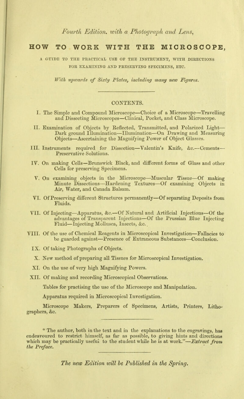 Fourth Edition^ with a Photograph and Len&^ HOW TO WORK WITH THE MICROSCOPE, A GUIDE TO THE PEACTICAL USE OE THE INSTEUMENT, WITH DIRECTIONS FOR EXAMINING AND PRESERYING SPECIMENS, ETC. With upwards of Sixty Plates, including many new Figures. CONTENTS. I. The Simple and Compound Microscope—Clioice of a Microscope—Travelling and Dissecting Microscopes—Clinical, Pocket, and Class Microscope. II. Examination of Objects by Heflected, Transmitted, and Polarized Light— Dark ground Illumination—Illumination—On Drawing and Measuring Objects—Ascertaining the Magnifying Power of Object Glasses. III. Instruments required for Dissection—Valentin's Knife, &c.—Cements—• Preservative Solutions. IV. On making Cells—Brunswick Black, and different forms of Grlass and other Cells for preserving Specimens. V. On examining objects in the Microscope—Muscular Tissue—Of making Minute Dissections—Hardening Textures—Of examining Objects in Air, Water, and Canada Balsam. VI. Of Preserving different Structures permanently—Of separating Deposits from Eluids. VII. Of Injecting—Apparatus, &c.—Of Natural and Artificial Injections—Of the advantages of Transparent Injections—Of the Prussian Blue Injecting Eluid—Injecting Mollusca, Insects, &c.. VIII. Of the use of Chemical Reagents in Microscopical Investigation—EaUacies to be guarded against—Presence of Extraneous Substances—Conclusion. IX. Of taking Photographs of Objects. X. New method of preparing all Tissues for Microscopical Investigation. XI. On the use of very high Magnifying Powers. XII. Of making and recording Microscopical Observations. Tables for practising the use of the Microscope and Manipulation. Apparatus required in Microscopical Investigation. Microscope Makers, Preparers of Specimens, Artists, Printers, Litho- graphers, &c.  The author, both in the text and in the explanations to the engravings, has endeavoured to restrict himself, as far as possible, to giving hints and directions which may be practically useful to the student while he is at work.—JExtract from the Preface. The new Edition will he Published in the Spring.
