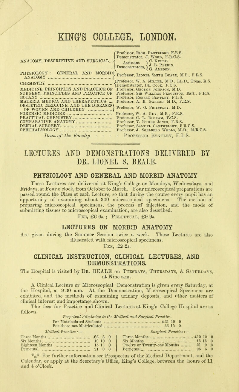 \ Kma'S COLLEGE, LONDON. f Professor, Eich. Parti;idge, F.K.S. I Demonstrator, J. Wood, F.R.C.S. ANATOMY, DESCRIPTIVE AND SURGICAL...-^ Assistant ( '■'IfSS?.:...,.^^!'™..^.^ ^■O'- B^il,,^, MB., F.ES. „„„„ (Professor, W. A. Miller, M.D., LL.D., Treas. li.S. OUii-iViiMixx I Demonstrator, Dr. Cook. F.C S. MEDICINE, PRINCIPLES AND PRACTICE OF Professor, Geouge Johnson, M.D. SURGERY, PRINCIPLES AND PRACTICE OF Professor, Sir William Fergusson, Bart, F.R.S. BOTANY Professor, Robert Bentlet. F.L S. MATERIA MEDICA AND THERAPEUTICS ... Professor, A. B. Gaerod, M D., F.R.S. OBSTETRIC MEDICINE, AND THE DISEASES) p,,^,^.^^,. w q prjestley M D OF WOMEN AND CHILDREN f Piotessoi, W. U. LRiEST,.Ei, M.D. FORENSIC MEDICINE Professor, W. A. Guy, M.B , F.R.S. PRACTICAL CHEMISTRY Professor, C. L. Bloxam, F.C.S. COMPARATIVE ANATOMY Professor, T. Rymer Jones, F.R.S. DENTAL SURGERY Professor, Samuel Cartwkight, F.R.C.S. OPHTHALMOLOGY Professor, J. Soelberg Wells, M.D., M.R.C.S. Dean of the Faculty - - - - Pbofessoe, Bentley, F.L.S. LECTURES AND DEMONSTRATIONS DELIVERED BY DR. LIONEL S. BEALE. PHYSIOLOGY AND GENERAL AND MORBID ANATOMY. These Lectures are delivered at King's College on Mondays, Wednesdays, and Fridays, at Four o'clock, from October to March. Pour microscopical preparations are passed round the Class at each Lecture, so that during the course every pupil has an opportunity of examining about 300 microscopical specimens. The method of preparing microscopical specimens, the process of injection, and the mode of submitting tissues to microscopical examination, are also described. Fee, £6 65.; Perpettjal, £9 9^. LECTURES ON MORBID ANATOMY Are given during the Summer Session twice a week. These Lectures are also illustrated with microscopical specimens. Fee, £2 25. CLINICAL INSTRUCTION, CLINICAL LECTURES, AND DEMONSTRATIONS. The Hospital is visited by Dr. BEALE on Tuesdays, Thursdays, & Saturdays, at Nine a.m. A Clinical Lecture or Microscopical Demonstration is given every Saturday, at the Hospital, at 930 a.m. At the Demonstration, Microscopical Specimens are exhibited, and the methods of examining urinary deposits, and other matters of clinical interest and importance sliown. The fees for Practice and Clinical Lectures at King's College Hospital are as follows. ^ Perpetual Admission to the Medical and Surgical Practice. For Matriculated Students £31 10 0 For those not Matriculated 36 15 0 Medical Practice:— Surgical Practice:— Three Months £6 6 0 Six Months 10 10 0 Eighteen Months 15 15 0 Perpetual 21 0 0 Three Months £10 10 0 Six Months 15 15 0 Twelve or Twentj'-one Mouths 21 0 0 Perpetual 26 5 0 For furihcr information see Prospectus of the Medical Department, and the Calendar, or apply at the Secretary's OlFice, King's College, between the hours of 11