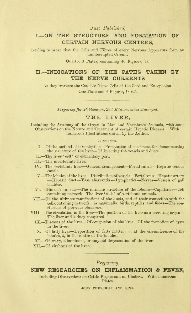 Just Puhlished, I. —ON THE STRUCTURE AND FORMATION OP CERTAIN NERVOUS CENTRES, Tending to prove that the Cells and Fibres of every ]Nervous Apparatus form an uninterrupted Circuit. Quarto, 8 Plates, containing 46 Figure?, 65. II. —INDICATIONS OP THE PATHS TAKEN BY THE NERVE CURRENTS As they traverse the Caudate Nerve Cells of the Cord and Encephalon. One Plate and 4 Figures, Is. 6d. Preparing for Publication, 2nd JEdition, much ^Enlarged. \ THE LIVER, ] 1 Including the Anatomy of the Organ in Man and Vertebrate Animals, with some Observations on the Nature and Treatment of certain Hepatic Diseases. With numerous Illustrations drawn by the Author. i I CONTENTS. I I I.—-Of the method of investigation—Preparation of specimens for demonstrating j the siructm-e of the liver—Of injecting the vessels and duets. ! II.—Tl;p liver ' cell' or elementary part. i III, —The invertebrate liver. IV. —The vertebrate liver—General arrangement—Portal canals—Hepatic venous canals. , V.—The lobules of the liver—Distribution of vessels—Portal vein—Hepatic artery \ —Hepatic duct—Vasa aberrantia—Lymphatics—Nerves—Vessels of gall | bladder. j VL—Glisson's capsule—The intimate structure of the lobules—Capillaries—Cell containing network—The liver ' cells' of .vertebrate animals. ; VII.—On the ultimate ramifications of the ducts, and of their connection with the , cell-containing network : in mammalia, birds, reptiles, and fishes—The con- clusions of previous observers. \ VIII.—The cu-culation in the liver—The position of the liver as a secreting organ— ^ The liver and kidney compared. IX.—Diseases of the liver—Of congestion of the liver—Of the formation of cysts in the liver. X.—Of fatty liver—Deposition of fatty matter ; a, at the circumference of the ; lobules, h, in the centre of the lobules. 1 XL—Of waxy, albuminous, or amyloid degeneration of the liver. ' XII.—Of cirrhosis of the liver. I Preparing, \ NEW RESEARCHES ON INPLAMMATION & PEVER, Including Observations on Cattle Plague and on Cholera. With numerous Plates. j i JOHN CHURCHILL AND SONS. j