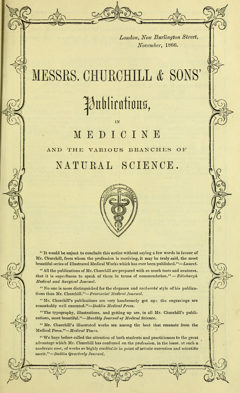 London, New BarVuujton Street, November, 1860. MESSRS. CHURCHILL & SONS' IN MEDICINE AND THE VARIOUS BRANCHES OF NATUKAL SCIENCE. It would be unjust to conclude this notice without saying a few words in favour of Mr. Churchill, from whom the profession is receiving, it may be truly said, the most beautiful series of Illustrated Medical Works which has ever been published.—Lancet, All the publications of Mr. Churchill are prepared with so much taste and neatness, that it is superfluous to speak of them in terms of commendation. — Eduifmrgh Medical and Surgical Journal,  No one is more distinguished for the elegance and rcclierche style of his publica- tions than Mr. Churchill.—Prauiiicial 31 edicaI .Journal, Mr. Churchill's publications are very handsomely got up: the engi'avings are remarkably well executed.—Dublin Medical Press. The typography, illustrations, and getting up arc, in all Mr. Churchill's publi- cations, most beautiful.—Monthly Journal of 3Iedical Science.  jMr. Churchill's illustrated works are among the best that emanate from the Medical Press.—il/t'rf/caZ Timis.  We have before called the attention of both students and practitioners to the great advantage which Mr. Churchill has conferred on the profession, in the issue, at such a moderate cost, of works so highly crcditaMc in point of artistic execution and scientific merit.—Duhlin Quarterly Journal.