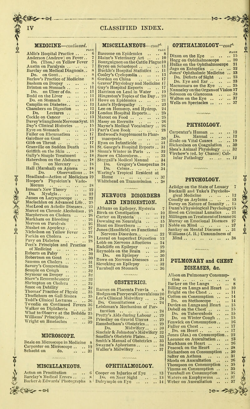 MEDICINE—co^ifmMeof. PACK Aldis's Hospital Practice .. .. 6 Anderson (Andrew) on Fever.. 7 Do. (ThosJ on Yellow Fever 7 Austin on Paralysis 7 Barclay on Medical Diagnosis.. 8 Do. on Gout 8 Barlow's Practice of Medicine 8 Basliara on Dropsy 8 Brinton on Stomach 11 Do. on Ulcer of do 11 Budd on the Liver 11 Do. on Stomach H Camplin on Diabetes 12 Chambers on Digestion .. ..12 Do. Lectures 12 Coclvle on Cancer 13 Davey'sGanglionicNervous Syst. 15 Day's Clinical Histories .. ..15 Eyre on Stomach 15 Fuller on Phcvimatism .. ..17 Gairdner on Gout 17 Gibbon Throat 17 Granville on Sudden Deatli .. 18 GritiSth on the Sldn 18 Gully's Simple Treatment .. 18 Habcrshon on the Abdomen .. 18 Do. on IMercury .. .. 18 Hall (Marshall) on Apncsa .. 18 Do. Observations.. 18 Headland—Action of Medicines 19 Hooper's Physician's Vade- Mecum 18 Inman's New Theory .. .. 22 Do. Mj^algia 22 James on Laryngoscope .. .. 22 Maclachlan on Advanced Life.. 25 -MacLeod on Achohc Diseases.. 25 JIarcet on Chronic Alcoholism . 25 ]\Iacplierson on Cholera .. .. 26 Slarldiam on Bleeding- .. .. 2G I\l(;ryon on Paralysis .. .. 2G JIushet on Apoplexy 27 Xicholson on Yellow Fever .. 27 P;n-kin on Cliolera 28 I'avy on Diabetes 28 Pcet's Principles and Practice of Medicine 28 Poberts on Palsy 30 Pobertson on Gout 30 Sanson! on Cholera 31 Savory's Compendium .. .. 3! Sem])le on Cough 32 Seymoui- on Dropsy 3-> Shaw's PLcmcmbi anccr .. .. 32 Shrimpton on Cliolera .. .. 32 Smee on Debility 32 Thomas' Practice of Physic .. 35 Thudichum on Gall Stones .. 35 Todd's Clinical Lectures .. .. 3G Tweedic on Continued Fevers 3G Walker on Diphtheria .. .. 37 What to Observe at the Bedside 25 Williams' Principles 38 Wright on Headaches .. .. 39 MICROSCOPE. Beale on ^Microscope in ]\Iedicine 8 Carpenter on Microscope .. .. 12 Schacht on do. ,. ..31 MISCELLANEOUS. Acton on Prostitution .. .. G Barclay's Medical I'rrors .. .. H Barker it Kdwards' l'li()to;;raplis b MISCELLANEOUS—cow^''- VACK Bascome on Epidemics .. .. 8 Blaine's Veterinary Art .. ..10 Bourguignon on the Cattle Plague 10 Bryce on Scbastopol 11 Buckle's Hospital Statistics .. 11 Coolcy's Cyclopedia 13 Gordon on China 17 Graves' Physiology and iledicine 17 Guy's Hospital Eeports .. ..17 Plarrison on Lead in Water ,. 19 Hingeston's Topics of tlie Day.. 20 Howe on Epidemics 21 Lane's Hydropathy 23 Lee on Homoeop. and Hydrop. 24 London Hospital Reports.. ..2b 3Iarcet on Food 25 Jlassy on Becruits 20 Mayne's Medical Vocabulary .. 26 Part's Case Book .. . . 28 Redwood's Supplement to Phar- macopoeia 30 Ryan on Infanticide 31 St. George's Hospital Reports .. 31 Simm's Winter in Paris .. .. 32 Snow on Chloroform 33 Stcggall's Medical Jlanual .. 34 Do. Gregory's Conspectus 34 Do. Celsus 34 Wa ring's Tropical Resident at Home 37 Whitehead on Transmission .. 38 NERVOUS DISORDERS AND INDIGESTION. Althaus on Epilepsy, Hysteria 7 Birch on Constipation .. ..10 Carter on Hysteria 12 Downing on Neuralgia .. .. 15 Hunt on Heartburn 21 Jones (Handfield) on Functional Nervous Disorders 22 Leared on Imperfect Digestion 23 Lobb on Nervous Affections .. 24 Radclifte on Epilepsy .. .. 29 Reynolds on the Brain ., .. 30 Do. on Epilepsy .. .. 30 Rowe on Nervous Diseases .. 31 Sieveking on Epilepsy .. .. 32 Turnhull on Stomach .. .. 3G OBSTETRICS. Barnes on Placenta Prsevia .. 8 Hodges on PuerperalConvulsions 2 0 Lee's Clinical Midwifery .. ..24 Do. Consultations 24 Leishman's Jlechanism of Par- turition 24 Pretty's Aids during Labour .. 29 Priestley on Gravid Uterus .. 29 Ramsbotham's Obstetrics.. .. 29 Do. Jilidwifery.. .. SO Sinclair & Johnston's Midwifery 32 Smellie's Obstetric Plates.. .. 33 Smith's Manual of Obstetrics .. 33 Swayne's Aphorisms 34 Waller's Midwifery 37 OPHTHALMOLOGY. Cooper on Injuries of Eye .. 13 Do. on Xfiir Sight  .. .. 13 Dalrym])lc on Eye .. .. ..14 OPHTHALMOLOGY-co«i''- PAGE Dixon on the Eye 15 Hogg on Ophthalmoscope .. 20 Hulke on the Ophthalmoscope 21 Jago on Entoptics 22 J ones' Ophthalmic Medicine .. 23 Do. Defects of Sight .. ..23 Do. Eye and Ear 23 ^lacnamara on the Eye .. .. 25 Nunneley on the Organs of Vision 27 Solomon on Glaucoma ..3.3 Walton on the Eye 37 Wells on Spectacles 37 PHYSIOLOGY. Carpenter's Human 12 Do. Manual 12 Heale on Vital Causes .. .. 19 Richardson on Coagulation .. 30 Shea's Animal Physiology .... 32 Virchow's (cd. by Chance) Cel- lular Pathology 12 PSYCHOLOGY. Arlidge on the State of Lunacy 7 Bucknill and Tuke's Psycholo- gical Medicine 12 Conolly on Asylums 13 Davey on Nature of Insanity .. 15 Dunn's Physiological Psychology 15 Hood on Criminal Lunatics .. 21 Millingen onTreatmentof Insane2G Murray on Emotional Diseases 27 Noble on Mind 27 Sankey on Mental Diseases .. 31 Williams (J. 11.) Unsoundness of Mind 38 PULMONARY and CHEST DISEASES, &c. Alison on Pulmonary Consump- tion Barker on the Lungs Billing on Lungs and Heart .. Bright on the Chest Cotton on Consumption .. Do. on Stethoscope Davies on Lungs and Heart .. Dobell on the Chest Do. on Tubeixulosis .. Do. on Winter Cough .. Fenwick on Consumption.. Fuller on Chest ■ Do. on Fleart Jones (Jas.) on Consumption.. Laennec on Auscultation .. Markham on Heart Peacock on the Heart Richardson on Consiunption .. Salter on Asthma Skoda on Auscultation Thompson on Consumption ,. Timms on Consumption .. Turnbull on Consximption Waters on Emphysema .. Weber on Auscultation G 8 10 11 14 14 15 15 15 15 IG 17 17 22 23 2G 28 30 31 26 35 35 3G 37 37