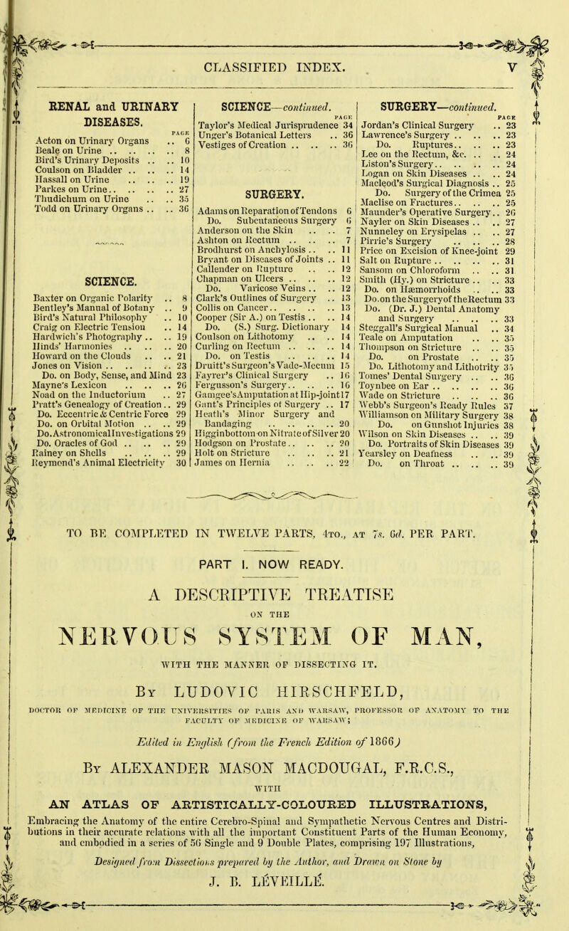 RENAL and URINARY DISEASES. PAGE Acton on Ui inary Organs .. G Beale on Urine 8 Bird's Urinary Deposits .. ..10 Coulson on Bladder 14 Hassall on Urine 19 Parkes on Urine 27 Thudichum on Urine .. .. 35 Todd on Urinary Organs .. .. 3C SCIENCE. Baxter on Organic Polarity .. 8 Bentley's Manual of Botany .. •) Bird's Natural Philosophy .. 10 Craig on Electric Tension .. 14 Hardwich's Photography .. .. 19 Hinds' Harmonies 20 Howard on the Clouds .. ..21 Jones on Vision 23 Do. on Body, Sense, and Mind 23 Mayne's Lexicon 2G Noad on the Inductorium .. 27 Pi-att's Genealogy of Creation .. 29 Do. Eccentric & Centric Forco 29 Do. on Orbital Jlotion .. .. 29 Do.Astronomicallnve^tigations 29 Do. Oracles of God 29 Painey on Shells 29 Peymond's Animal Electricity 30 ^QIE^QE—continued. PA 01! Taylor's Medical Jurisprudence 34 Unger's Botanical Letters .. 36 Vestiges of Creation 3G SURGERY. Adams on Peparation of Tendons G Do. Suheutaneous Surgery G Anderson on the Skin .. .. 7 Ashton on Pcctum 7 Brodhurst on Anchylosis .. ..11 Bryant on Diseases of Joints .. 11 Cailender on rjupturo .. .. 12 Chapman on Ulcers 12 Do. Varicose Veins .. .. 12 Clark's Outlines of Surgery .. 13 Collis on Cancer 13 Cooper (Sir A.) on Testis .. ..14 Do. (S.) Surg. Dictionary 14 Coulson on Lithotomy .. .. 14 Curling on Pectum 14 Do. on Testis 14 Druitt's Surgeon's Vadc-Mccum 15 Fayrer's Clinical Surgery .. 1G Fergusson's Surgery 10 Gamgee'sAmputation at IIip-jointl7 Gant's Principles of Surgery .. 17 Heatli's Minor Surgery and Bandaging 20 Kigginbottom on Nitrate of Silver 20 Hodgson on Prostate 20 Holt on Stricture 21 James on Hernia 22 ^Ti'BiO'E'SiY—continued. PACE Jordan's Clinical Surgery .. 23 Lawrence's Surgery 23 Do. Ruptures 23 Lee on the Rectum, &c 24 \ Liston's Surgery 24 Logan on Skin Diseases .. .. 24 Macleod's Surgical Diagnosis .. 25 Do. Surgeryof the Crimea 25 Maclise on Fractures 25 Maunder's Operative Surgery., 2G Nayler on Skin Diseases .. .. 27 Nunneley on Erysipelas .. .. 27 Pirrie's Surgery 28 Price on Excision of Knee-joint 29 Salt on Rupture 31 Sansom on Chloroform .. ..31 Smith (Hy.) on Stricture .. ..33 Do. on Hasmorrhoids .. .. 33 Do .on the Surgeryof thellectum 33 Do. (Dr. J.) Dental Anatomy and Surgery 33 Steggall's Surgical Manual .. 34 Teale on Amputation .. ,. 35 Thompson on Stricture .. ..35 Do. on Prostate .. .. 35 Do. Lithotomy and Lithotrity 35 Tomes' Dental Surgery .. .. 3G Toynbee on Ear 3G Wade on Stricture 3G ■\Vebb's Surgeon's Ready Rules 37 Williamson on ISIilitary Surgery 38 Do. on GiinshotInjuries 38 Wilson on Skin Diseases .. .. 39 Do. Portraits of Skin Diseases 39 Yearslcy on Deafness .. .. 39 Do. on Throat 39 TO BE CO]\TPT.ETED IN TWELVE PARTS, 4to., at 7.?. M. PEE. PAKT. PART I. NOW READY. A DESCRIPTIVE TREATISE ON THE NEliVOUS SYSTEM OF WITH THE MANNER OF DISSECTING IT. By LUDOAaC HIRSCHFELD, nocTon OP MRnrciXE of thk ttxiyeusities of tauis axd wARSA^v, pnoFEssoR of a\ato:\[y to the FACULTY OF JIKDICiyE OF WAKSA-W; Edited ill English (from the French Edition of ) By ALEXANDER MASON MACDOUGAL, F.R.C.S., WITH AN ATLAS OF AUTISTIOALLT-COLOUHED ILLUSTRATIONS, Embracint? the Anatomy of the entire Cerebro-Spinal and Sympathetic Nervous Centres and Distri- butions in their accurate rehitions with all the important Constituent Parts of the Human Economy, and embodied in a series of 50 Single and 9 Double Plates, comprising 197 Illustrations, I)esi(jned from Dissectiohs preiicired hy the Author, and Brawn on Stone hy J. B. LEVEILLE.