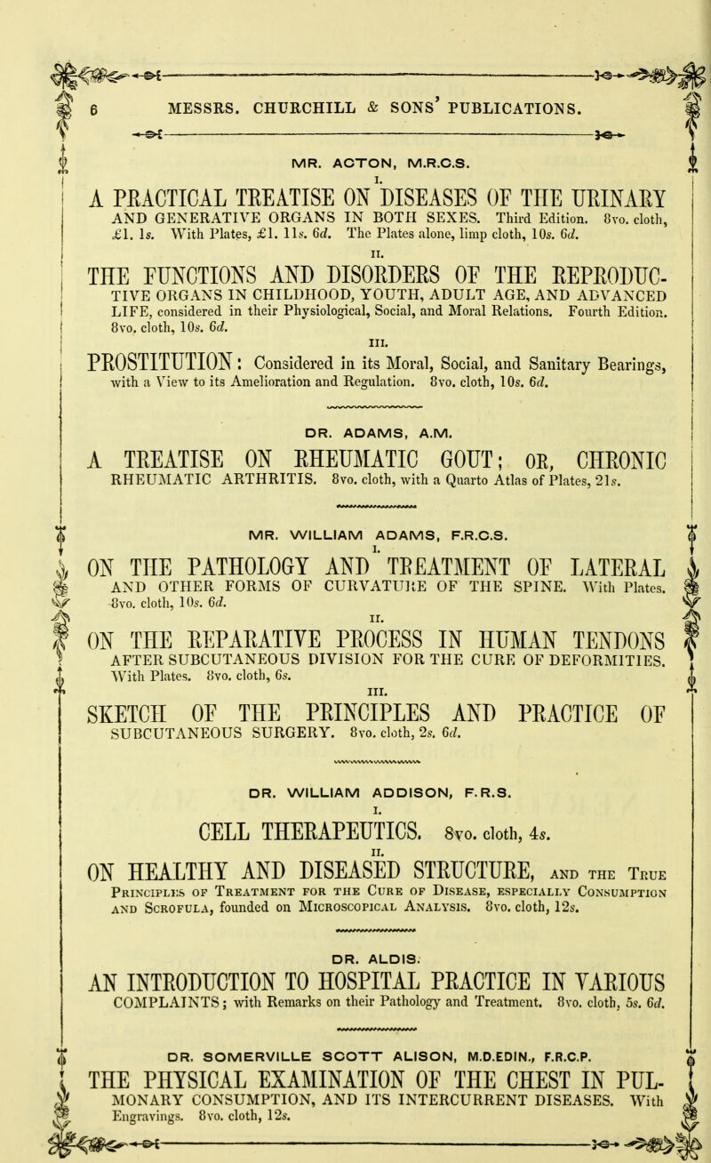 MR. ACTON, M.R.C.S. A PEACTICAL TREATISE ON DISEASES OF THE UEINAEY AND GENERATIVE ORGANS IN BOTH SEXES. Third Edition. 8vo. cloth, £1. Is. With Plates, £1. Us. 6d. The Plates alone, limp cloth, lOs. 6d. THE FUNCTIONS AND DISORDERS OF THE REPRODTJC- TIVE ORGANS IN CHILDHOOD, YOUTH, ADULT AGE, AND ADVANCED LIFE, considered in their Physiological, Social, and Moral Relations. Fourth Edition. 8vo. cloth, 10s. 6d. III. PROSTITUTION l Considered in its Moral, Social, and Sanitary Bearings, with a View to its Amelioration and Regulation. 8vo. cloth, 10s. 6d. DR. ADAMS, A.M. A TREATISE ON EHEUMATIC GOUT; OR, CHEONIC RHEUilATIC ARTHRITIS. 8vo. cloth, with a Quarto Atlas of Plates, 21s. DR. WILLIAM ADDISON, F.R.S. CELL THERAPEUTICS. 8vo. cloth, 4*. ON HEALTHY AND DISEASED STRUCTURE, and the True Principli;s op Treatment for the Cure of Disease, especially Consumption AND Scrofula, founded on Microscopical Analysis. 8vo. cloth, 12s. MR. WILLIAM ADAMS, F.R.C.S. $ ON THE PATHOLOGY ANDTREATMENT OE LATERAL AND OTHER FORMS OF CURVATUPtE OF THE SPINE. With Plates, ^vo, cloth, 10s. 6d. ON THE REPARATIVE PROCESS IN HUMAN TENDONS AFTER SUBCUTANEOUS DIVISION FOR THE CURE OF DEFORMITIES. With Plates. 8vo. cloth, 6s. III. SKETCH OE THE PRINCIPLES AND PRACTICE OF SUBCUTANEOUS SURGERY. 8vo. cloth, 2s. 6d. DR. ALDIS. AN INTRODUCTION TO HOSPITAL PRACTICE IN YARIOUS COMPLAINTS; with Remarks on their Pathology and Treatment. 8vo. cloth, 5s. 6d. DR. SOMERVILLE SCOTT ALISON, M.D.EDIN., F.R.C.P. THE PHYSICAL EXAMINATION OF THE CHEST IN PUL- MONARY CONSUMPTION, AND ITS INTERCURRENT DISEASES. With Engravings. 8vo. cloth, 12s. of ______ iA^ .^f^^K^