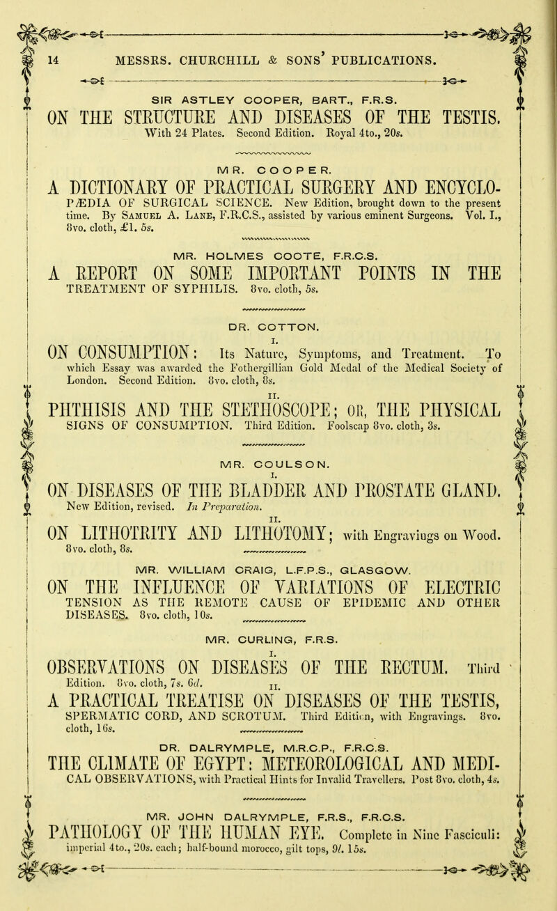 3^-^ } SIR ASTLEY COOPER, BART., F.R.S. ^ ON THE STRUCTUEE AND DISEASES OP THE TESTIS. With 24 Plates. Second Edition. Royal 4to., 20s. MR. O O O P E R. A DICTIONARY OF PRACTICAL SURGERY AND ENCYCLO- PAEDIA OF SURGICAL SCIENCE. New Edition, brought down to the present time. By Samuel A. Lane, F.R.C.S., assisted by various eminent Surgeons. Vol. I., 8vo. cloth, £1, 5s, MR. HOLMES COOTE, F.R.C.S. A EEPORT ON SOME IMPOETANT POINTS IN THE TREATMENT OF SYPHILIS. 8vo. cloth, 5s. DR. COTTON. I. MR. WILLIAM CRAIG, L.F.P.S., GLASGOW. ON THE INFLUENCE OF VARIATIONS OF ELECTRIC TENSION AS THE REMOTE CAUSE OF EPIDEMIC AND OTHER DISEASES. 8vo. cloth, 10s. MR. CURLING, F.R.S. OBSERVATIONS ON DISEASES OE THE EECTUM. Ti.ird Edition, ovo. cloth, 7s. Gd. jj A PRACTICAL TREATISE ON' DISEASES OF THE TESTIS, SPERMATIC CORD, AND SCROTUM. Third Editicn, with Engravings. 8vo. cloth, IGs. DR. DALRYMPLE, M.R.C.P., F.R.C.S. THE CLIMATE OF EGYPT: METEOROLOGICAL AND MEDI- CAL OBSERVATIONS, with Practical Hints for Invalid Travellers. Post 8vo. cloth, 4s. ON CONSUMPTION: its Nature, Symptoms, and Treatment. To which Essay Avas awarded the Fothergillian Gold Medal of the Medical Society of London. Second Edition. 8vo. cloth, 8s. PHTHISIS AND THE STETIIOSCOPE; OE, THE PHYSICAL SIGNS OF CONSUMPTION. Third Edition. Foolscap 8vo. cloth, 3s. MR. COULSON. ON DISEASES OF THE BLADDEE AND PEOSTATE GLAND. {) New Edition, revised. In Preparation. {) ON LITHOTEITY AND LITHOTOMY; with Engravings on Wood. 8vo. cloth, 8s. MR. JOHN DALRYMPLE, F.R.S., F.R.C.S. I PATHOLOGY OP THE HUMAN EYE. Complete iu Kino r.aseiculi: | ^ imperial 4to., llOs. each; half-bound morocco, gilt tops, 9/. 15s. ^ ^tm<^ ——