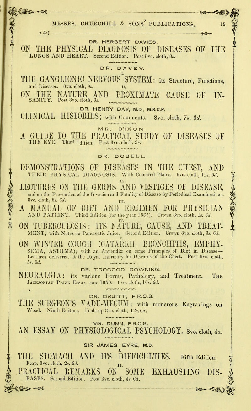 — DR. HERBERT DAVIES. ON THE PHYSICAL DIAGNOSIS OF DISEASES OE THE LUNGS AND HEART. Second Edition. Post 8vo. cloth, 8s. DR. D A V E Y. THE GANGLIONIC NERVOUS'SYSTEM; its structure, Functions, and Diseases. 8vo. cloth, 9s. ii. ON THE NATURE AND PEOXIMATE CAUSE OE In- sanity. Post 8vo. cloth, Ss, DR. HENRY DAY, M.D, M.R.C.P. CLINICAL HISTORIES: with Coiuracnts. 8vo. cloth, 7^. Gd. MR. D'l X O N. A GUIDE TO THE PRACTICAL STUDY OE DISEASES OE THE EYE. Third Ejition. Post 8vo. cloth, Ds. DR. DOBELL. DEMONSTRATIONS OF DISEASES IN THE CHEST, AND THEIR FilYSICAL DIAGNOSIS. With Coloureil Plates, tlvo. dotli, ]2s. Orf. LECTURES ON THE GERMS AND TESTIGES OE DISEASE, and on the Prevention of the Invasion and Fatalitj'' of Disease by Periodical Examinations. 8vo. cloth, 6a. 6d. jjj A MANUAL OF DIET AND EEGIMEN EOR PHYSICIAN AND PATIENT. Third Edition (for the year lOCo). Crown 8vo. cloth, Is. 6d. IV. ON TUBERCULOSIS: ITS NATURE, CAUSE, AND TREAT- MENT; with Notes on Pancreatic Juice. Second Edition. Crown 8vo. cloth, 3s. 6d. ON WINTER COUGH (CATARHII, BRONCHITIS, EMPHY- SEMA, ASTHMA); Avith an Appendix on some Principles of Diet in Disease— Lectures delivered at the Royal Infirmary for Diseases of the Chest. Post 8vo. cloth, 5s. 6d. DR. TOOGOOD DOWNING. NEURALGIA: its various Forms, Pathology, and Treatment. The Jacksonian Prize Essay for 1850. ovo. cloth, IOa'. 6c/. DR. DRUITT, F.R.C.S. THE SURGEON'S VADE-MECUM; with numerous Engravings on Wood. Ninth Edition. Eoolscap ovo. cloth, 12s. (k/. MR. DUNN, F.R.C.S. AN ESSAY ON PHYSIOLOGICAL PSYCHOLOGY. 8vo. doth, 4.. SIR JAMES EYRE, W!.D. THE STOMACH AND ITS DIFEICULTIES, Fifth Edition. Fcap. 8vo. cloth, 2s. 6d. jj PRACTICAL REMARKS ON ' SOME EXHAUSTING DIS- EASEy. Second Edition. Post ovo. cloth, 4s. Gd.