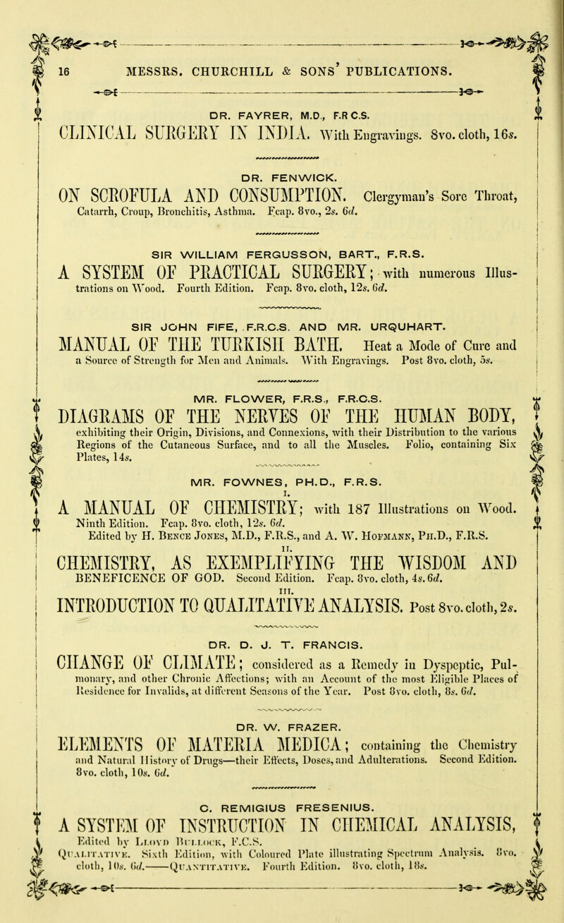 ^^^^^ _ , 16 MESSRS. CHURCHILL & SONs' PUBLICATIONS. ___ fe-*- i X DR. FAYRER, M.D., F.R C.S. CLINICAL SURGERY IX IXDIA. with Eugraviugs. Svo. cloth, 165. 0 DR. FENWICK. ON SCROFULA AND CONSUMPTION, clergyman's Soro Throat, Catarrh, Croup, Bronchitis, Asthma. Fcap. 8vo., 2s. 6d. SIR WILLIAM FERGUSSON, BART., F.R.S. A SYSTEM OF PEACTICAL SUKGERT; with numerous liius- trations on Wood. Fourth Edition. Fcap. 8vo. cloth, 12s. 6d. SIR JOHN FIFE, F.R.C.S. AND MR. URQUHART. MANUAL OF THE TURKISH BATH. Heat a Mode of Cure and a Source of Strens:th for Men and Animals. With Enffravinffs. Post 8vo. cloth, 5s. MR. FLOWER, F.R.S., F.R.C.S. DIAGRAMS OF THE NERVES OF THE HUJIAN BODY, exhibiting their Origin, Divisions, and Connexions, with their Distribution to the various Regions of the Cutaneous Surface, and to all the Muscles. Folio, containing Six ^ Plates, 14s. MR. FOWNES, PH.D., F.R.S. I. A MANUAL OF CHEMISTRY; with 187 illustrations on W^oocl. Ninth Edition. Fcap. 8vo. cloth, 12s. 6d. % Edited by H. Bence Jones, M.D., F.R.S., and A. W. Hofmann, Ph.D., F.R.S. CHEMISTRY, AS EXEMPLIFYING THE WISDOM AND BENEFICENCE OF GOD. Second Edition. Fcap. 8vo. cloth, 4s. 6(Z. INTRODUCTION TO QUALITATIYE ANALYSIS. Post 8vo. doth, 2.. DR. D. J. T. FRANCIS. CHANGE OF CLIMATE ; considered as a Remedy in Dyspeptic, Pul- monary, and other Chronic Affections; with an Account of tlie most Eligible Places of Residence for Invalids, at different Seasons of the Year. Post 8vo. cloth, 8s. 6d. DR. W. FRAZER. ELEMENTS OF MATERIA MEDICA; containing the Chemistry and Natural History of Drugs—their Effects, Doses,and Adulterations. Second Edition. 8vo. cloth, 10s. ()d. C. REMIGIUS FRESENIUS. t A SYSTEM OF INSTRUCTION IN CHEMICAL ANALYSIS, f i Edited l)y Lf.ovo Bri.i.ocK, F.C.S. Qt'Ai.iTATiVE. Sixth Edition, Avith Coloured Plate illustrating Spectrum Analysis. 8vo. ^ cloth, lOs. ()(/. QiTANTiTATiVE. Fourth Edition. 8vo. cloth, 18s. ^ , j^..*^^