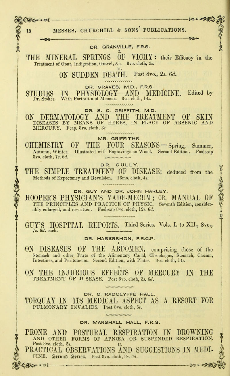 ■« s>C— — ■ l^-^-^-^W:^; MESSRS. CHURCHILL & SONs' PUBLICATIONS. ■*-^ 5^-*- ^ DR. GRANVILLE, F.R.S. J THE MINERAL SPRINGS OF YICHY : their Efficacy iu the Treatment of Gout, Indigestion, Gravel, &c. 8vo. cloth, 3s, ON SUDDEN DEATH. Post 8vo., 2s. 6d. DR. GRAVES, M.D., F.R.S. STUDIES IN PHYSIOLOGY AND MEDICINE. Edited by Dr. Stokes. With Portrait and Memoir. Cvo. cloth, 14s. DR. S. C. GRIFFITH, M.D. ON DERMATOLOGY AND THE TREATMENT OF SKIN DISEASES BY MEANS OF HERBS, IN PLACE OF ARSENIC AND MERCURY. Fcap. 8vo. cloth, 3s. MR. GRIFFITHS. CHEMISTEY OF THE FOUE SEASONS-Spring, Summer, Autumn, Winter. Illustrated with Engravings on Wood. Second Edition. Foolscap 8vo. cloth, 7s. 6d. ^— DR. GULLY. ^ i THE SIMPLE TEEATMENTof DISEASE; deduced from the Methods of Expectancy and Revulsion. IBmo. cloth, 4s. DR. GUY AND DR. JOHN HARLEY. HOOPER'S PHYSICIAN'S YADE-MECUM; OE, MANUAL OF | THE PRINCIPLES AND PRACTICE OF PHYSIC. Seventh Edition, consider- & ably enlarged, and reAvritten. Foolscap 8vo. cloth, 12s. 6d. | GUY'S HOSPITAL EEPOETS, Third Series. Vols. I. to XII., 8vo., 7s. 6c/. each. DR. HABERSHON, F.R.G.P. ON DISEASES OF THE ABDOMEN, comprising those of the Stomach and other Parts of the Alimentary Canal, Oesophagus, Stomach, Csecum, Intestines, and Peritoneum. Second Edition, with Plates. 8vo. cloth, 14s. ON THE INJLIJIOUS EFFECTS OF MERCURY IN THE TREATMENT OF D SEASE. Post 8vo. cloth, 3s. 6d. DR. G. RADGLYFFE HALL. TOEQUAY IN ITS MEDICAL ASPECT AS A EESOET FOE PULMONARY INVALIDS. Post 8vo. clotli, Sj. DR. MARSHALL HALL, F.R.S. ^ PEONE AND POSTUEAL EESPIEATION IN DEOWNING AND OTHER FORMS OF APNCEA OR SUSPENDED RESPIR.ITION. I PEAOtFcAL OBSEEVATIONS and SUGGESTIONS IN MEDI- W CINE. SerontP SfVirs. Post Gvo. cloth, Gs. 6(Z.